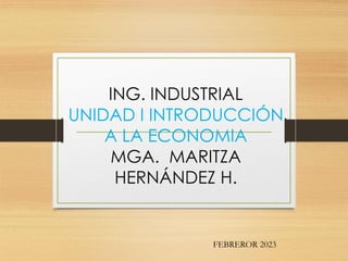 ING. INDUSTRIAL
UNIDAD I INTRODUCCIÓN
A LA ECONOMIA
MGA. MARITZA
HERNÁNDEZ H.
FEBREROR 2023
 