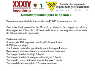 Consideraciones para la opción 3.
Para una capacidad de transporte de 40.000 toneladas por día.
Con velocidad promedio de 80 km/h y tiempos de cargue en silos y
descargue en tolvas de 1,5 hora cada una y con vagones carboneros
de 80 ton netas de capacidad.
Podemos estimar:
5 trenes de 100 vagones con dos (2) locomotoras.
8.000 ton por viaje.
1 a 2 viajes redondos por día de cada tren que Incluye:
Revisiones, abastecimiento y reparaciones menores.
Tiempo promedio de viaje 6 horas.
Tiempo promedio de cargue y descargue 3 horas.
Tiempo de cruce de trenes en cambiavías 3 horas
Tiempo del ciclo completo 12 horas (mínimo).
 