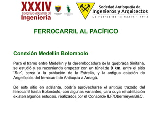 Conexión Medellín Bolombolo
Para el tramo entre Medellín y la desembocadura de la quebrada Sinifaná,
se estudió y se recomienda empezar con un túnel de 9 km, entre el sitio
“Sur”, cerca a la población de la Estrella, y la antigua estación de
Angelópolis del ferrocarril de Antioquia a Amagá.
De este sitio en adelante, podría aprovecharse el antiguo trazado del
ferrocarril hasta Bolombolo, con algunas variantes, para cuya rehabilitación
existen algunos estudios, realizados por el Consorcio ILF/Obermeyer/B&C.
FERROCARRIL AL PACÍFICO
 