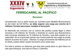 Resumen:
Considerando que la tarifa actual por carretera para Medellín-Buenaventura
es del orden de US 50/Ton, se debe esperar una carga por encima de 5
millones Ton/año para hacer rentable el ferrocarril.
El desarrollo del comercio con la cuenca del pacifico pueda llegar a cifras
cercanas a 30 millones de Ton/año y teniendo en cuenta que Buenaventura
está moviendo alrededor de 10 millones de Ton/año y que está copado en su
capacidad. No es aventurado pensar que mucha parte de esa carga se pueda
desviar al puerto de Cupica. Además, la carga proveniente del Atlántico por el
rio Atrato, pueda utilizar nuestro ferrocarril como canal seco.
Por todo lo anterior no dudamos que esta obra pueda tener un gran futuro no
solo para Antioquia, sino para el Chocó y Colombia.
FERROCARRIL AL PACÍFICO
 