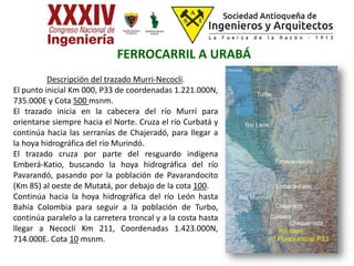 Descripción del trazado Murri-Necoclí.
El punto inicial Km 000, P33 de coordenadas 1.221.000N,
735.000E y Cota 500 msnm.
El trazado inicia en la cabecera del río Murrí para
orientarse siempre hacia el Norte. Cruza el río Curbatá y
continúa hacia las serranías de Chajeradó, para llegar a
la hoya hidrográfica del río Murindó.
El trazado cruza por parte del resguardo indígena
Emberá-Katio, buscando la hoya hidrográfica del río
Pavarandó, pasando por la población de Pavarandocito
(Km 85) al oeste de Mutatá, por debajo de la cota 100.
Continúa hacia la hoya hidrográfica del río León hasta
Bahía Colombia para seguir a la población de Turbo,
continúa paralelo a la carretera troncal y a la costa hasta
llegar a Necoclí Km 211, Coordenadas 1.423.000N,
714.000E. Cota 10 msnm.
NecoclíBahía Colombia
Pavarandocito
Emberá-Katio
Curbatá
Chajeradó
Río Murri
Turbo
Río Murindó
* Punto inicial P33
FERROCARRIL A URABÁ
Chaquenodá
Río León
Turbo
 