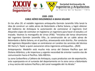 1920 -1925
CABLE AÉREO BOLOMBOLO A BAHIA SOLANO
En los años 20. el notable ingeniero antioqueño Germán Jaramillo Villa lanzó la
idea de construir un cable aéreo de Bolombolo a Bahía Solano, y logró obtener
del Gobierno de Antioquia la autorización de comisionar al ingeniero Civil
Alejandro López de contratar en Inglaterra un ingeniero para hacer el estudio y el
trazado. Veamos la monografía de Urrao (P36): “Iniciativa del tenaz dinamismo
del ingeniero Germán Jaramillo Villa….la construcción de un cable aéreo de
Bolombolo a Bahía Solano, en el pacífico, atravesando este distrito…Por conducto
del ingeniero Alejandro López se contrataron en Londres los servicios del técnico
Mr Harry S. Taylor a quien asesoraron otros ingenieros antioqueños….(RLR)
Anteproyecto: Medellín está mucho más cerca del Océano Pacífico que del
Océano Atlántico, y de imperiosa y urgente necesidad de orientar nuestra vías de
comunicación hacia el Pacífico. Sólo 400 Km.
La zona Carbonífera y Cafetera de Antioquia, cuyos productos son de exportación,
esta superpuesta en el suroeste del departamento en la zona cerca a Bolombolo
y muy vecina del océano Pacífico y del canal navegable del río Atrato.”
 