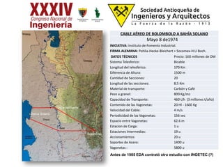 CABLE AÉREO DE BOLOMBOLO A BAHÍA SOLANO
Mayo 8 de1974
INICIATIVA: Instituto de Fomento Industrial.
FIRMA ALEMANA: Pohlia-Hecke-Bleichert + Socomex-H.U Boch.
DATOS TÉCNICOS Precio: 160 millones de DM
Sistema Telesferico: Bicable
Longitud del telesférico: 170 Km
Diferencia de Altura: 1500 m
Cantidad de Secciones: 20
Longitud de las secciones: 8.5 Km
Material de transporte: Carbón y Café
Peso a granel: 800 Kg/m3
Capacidad de Transporte: 460 t/h (3 millones t/año)
Contenido de las Vagonetas: 20 Hl - 1600 Kg
Velocidad del Cable: 4 m/s
Periodicidad de las Vagonetas: 156 sec
Espacio entre Vagonetas: 62.6 m
Estacion de Carga: 1 u
Estaciones Intermedias: 19 u
Accionamientos: 20 u
Soportes de Acero: 1400 u
Vagonetas : 5800 u
Beté
Bahía Solano
Bolombolo
Vigía del fuerte
Antes de 1985 EDA contrató otro estudio con INGETEC (?)
 
