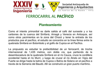Planteamiento
Como el interés primordial es darle salida al café del suroeste y a los
carbones de la cuenca del Sinifaná, Amagá y Venecia en Antioquia, así
como otros yacimientos en la zona del Chocó y tener la entrada de los
productos poe el pacífico, el estudio se concentra en la línea férrea entre la
quebrada Sinifaná en Bolombolo y el golfo de Cupica en el Pacífico.
La propuesto es estudiar la prefactibilidad de un ferrocarril, de trocha
internacional de 1,435 metros, con doble vía, que partiendo de la
desembocadura de la quebrada Sinifaná en el río Cauca, cruce la cordillera
occidental hasta el río Murrí, y luego de cruzar el río Atrato en Vigía del
Fuerte se dirige hasta la bahía de Cupica o Bahía de Solano en el pacífico a
través de la Serranía del Baudó. Allí se construirá un gran puerto marítimo.
FERROCARRIL AL PACÍFICO
 