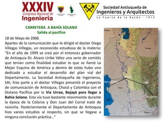 CARRETERA A BAHÍA SOLANO
Salida al pacífico
18 de Mayo de 2006
Apartes de la comunicación que le dirigió el doctor Diego
Villegas Villegas, un reconocido estudioso de la materia:
“En el año de 1999 se creó por el entonces gobernador
de Antioquia Dr. Alvaro Uribe Vélez una serie de comités
que tenían como finalidad estudiar lo que se llamó La
Mejor Esquina de América y dentro de estos hubo uno
dedicado a estudiar el desarrollo del plan vial del
Departamento. La Sociedad Antioqueña de Ingenieros,
SAI, hizo parte y el doctor Villegas presentó el proyecto
de comunicación de Antioquia, Chocó y Colombia con el
Océano Pacífico por la Vía Urrao, Bojayá para llegar a
Bahía Solano. Esta vía tuvo bastante movimiento durante
la época de la Colonia y Don Juan del Corral trató de
revivirla. Posteriormente el Departamento de Antioquia
hizo varios estudios al respecto, sin que se llegase a
ninguna conclusión práctica…”
Bolombolo
Urrao
Bojayá
Bahía Solano
 