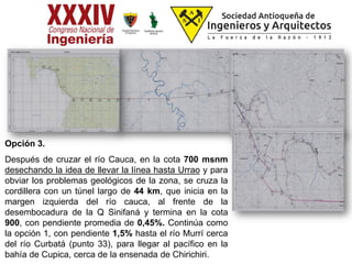 Opción 3.
Después de cruzar el río Cauca, en la cota 700 msnm
desechando la idea de llevar la línea hasta Urrao y para
obviar los problemas geológicos de la zona, se cruza la
cordillera con un túnel largo de 44 km, que inicia en la
margen izquierda del río cauca, al frente de la
desembocadura de la Q Sinifaná y termina en la cota
900, con pendiente promedia de 0,45%. Continúa como
la opción 1, con pendiente 1,5% hasta el río Murrí cerca
del río Curbatá (punto 33), para llegar al pacífico en la
bahía de Cupica, cerca de la ensenada de Chirichiri.
 