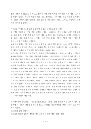 - 18 -
?? ???? ?? ???? ??? ???? ?? ?? ???DIY(Do It Yourself) ,
???? ??? ??? ??? ?? ?? ???? ?? ?? ?? ??? ????. , .
? ??? ??? ?? ?? ? ?? ?? ??? ??? ?????? ???? ??  . , ,
?? ??? ????.
???? ???? ? ??? ??? ??? ????? ???, ?
???? ???? ? ? ?? ??? ??? ?? ?? ??? ????? ??  10,000
? ?? ?? ????? ?? ????? ?????? ????? ??? ??? ?. ,
? ??? ?? ?? ??? ???? ?? ?? ??? ??? ??? ??? ?? ?.
?? ??? ???? ????. .
?? ????? ?? ?? ??? ?? ???? ?? ?? ?? ??? ????( )
?? ?? ?? ?? ??? ??? ?? ?? ??? ?? ?. ( 10 ) (ʮ䵓 
? ??? ? ?? ???? ?????? ??? ??3 ) .
?? ?? ? ??? ?? ??? ??? ???? ?? ?? ???. ( )n 
? ?? ?? ?? ???? ? ? ?? ?? ??? ??? ?? ?( ) . ( ) ( ) .Խ֮ n Ѻ
?? ?? ?? ???? ? ??? ??? ?? ?? ??? ??? ???? ?( =
? ? ?? ??? ?? ??? ? ??? ?? ? ??? ?? ?? ? ??? ???) .
??? ??? ?? ??? ??? ?? ?? ???? ????? ?? ??? ??.
???? ??? ?? ?? ?? ??? ??? ??? ?? ????? ?? ? ??
?? ???? ??? ?? ??? ???? ?? ?? ??? ?? ? ??? ?. ( )
? ?? ??? ???? ???? ????? ? ?? ?? ??? ?? ?? ???.
?? ?? ??? ??? ??? ????? ???? ??? ??? ??? ? ??.
?? ?? ???? ???? ???? ??? ???? ??? ??? ?? ??? ?.
??? ???? ??? ???? ???? ??? ??? ???? ??? ??? ?. .
? ?? ???? ???? ??? ??? ??? ?? ??? ??? ?? ? ???
? ??? ??? ??? ???? ???? ??? ?? ? ???? ?? ??? ?, .
?? ?? ?? ??? ??? ?? ??? ???? ?? ?? ???? ??? ? ?
?? ????? ????.
?????? ? ? ???? ?? ??? ?? ??? ?? ??? ?? ?( ) ʿr
??? ? ??? ???? ??? ?? ??. Z RZ???? ?? ??? ?? ??
?? ???.
??? ???( )Ի
???? ??? ???? ?? ?? ?? ????( ?)֮
 