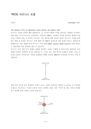 - 5 -
? ???? ??TRIZ
??? ??innoCatalyst
the rationale of how an organization creates, delivers, and captures value
???? ??? ??? ?? ????? ? ??? ??? ??? ???? ???? ????. , 
?? ?? ?? ? ???? ????? ???? ? ???? ??? ???? ??? ?? . TRIZ
??? ??? ?? ? ??? ???? ?? ??? ?? ??? ??? ???? ??? ??,
?? ?? ? ??? ???? ?? ??? ? ? ???? ?? ??? ??? ?????  TRIZ
????? ?? ??? ?? ???? ?? ??? ? ?? ???. (BMC, Business Model Canvas)
? ??????? ???? ?? ? ????.
???? ?? ?? ?? ??? ??? ???? ??? ??? ? ????? ???? ??.
??? ??? ???? ??? ???? ? ??? ?? ?? ??? ???? ??? ?? ?,
??? ??? ????? ??? ???? ??? ??? ?? ???? ???? ?? ?. , TRIZ
????.
?? ?? ??? ?? ???? ??? ??? ??? ???? ??? ? ??? ? ????,
???? ????? ??? ?? ? ??? ??? ?? ?? ??? ? ?? ??? ???     
?? ??? ?? ??? ??? ????, .
 