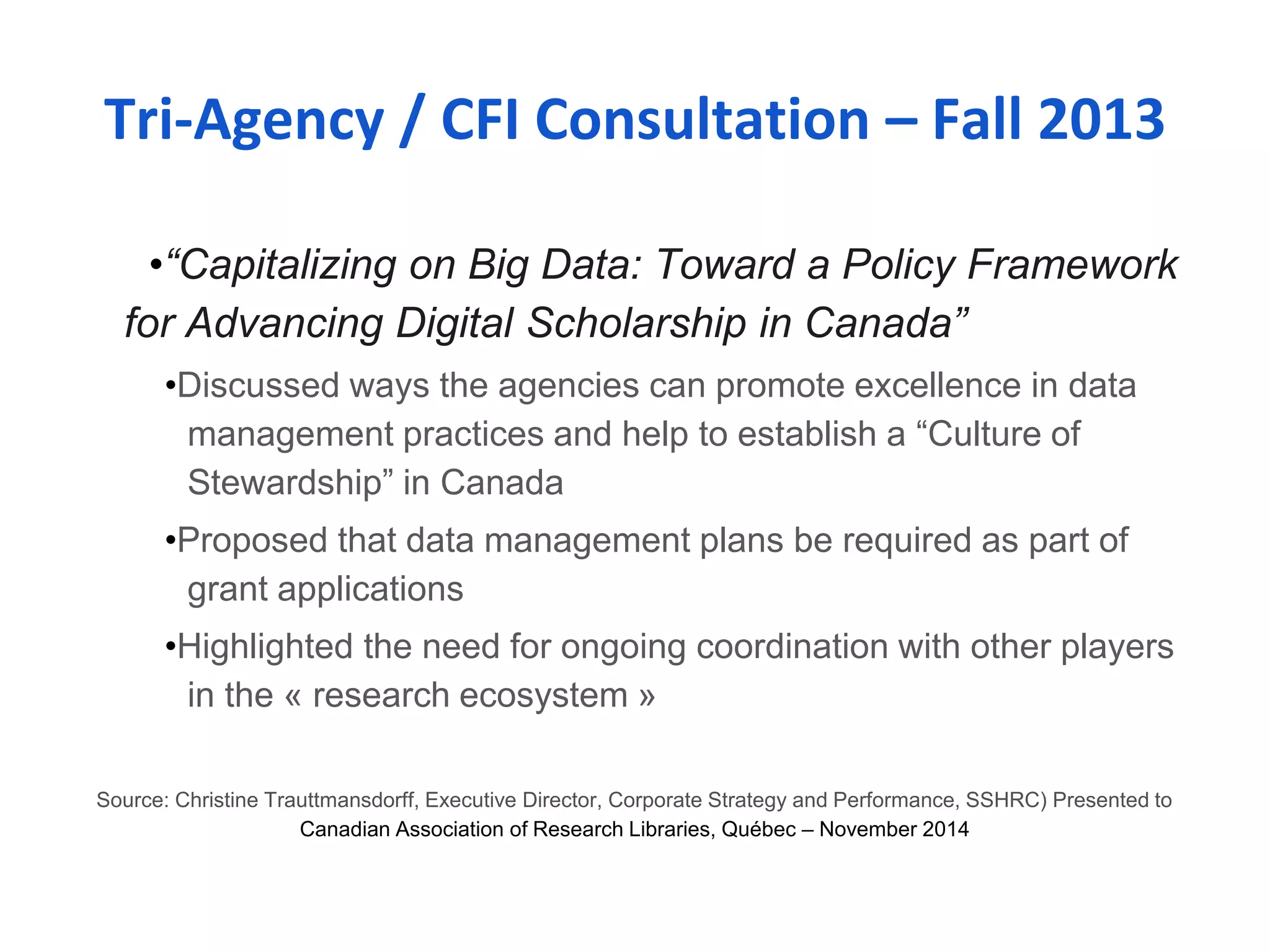 Tri-Agency / CFI Consultation – Fall 2013 
•“Capitalizing on Big Data: Toward a Policy Framework 
for Advancing Digital Scholarship in Canada” 
•Discussed ways the agencies can promote excellence in data 
management practices and help to establish a “Culture of 
Stewardship” in Canada 
•Proposed that data management plans be required as part of 
grant applications 
•Highlighted the need for ongoing coordination with other players 
in the « research ecosystem » 
Source: Christine Trauttmansdorff, Executive Director, Corporate Strategy and Performance, SSHRC) Presented to 
Canadian Association of Research Libraries, Québec – November 2014 
 