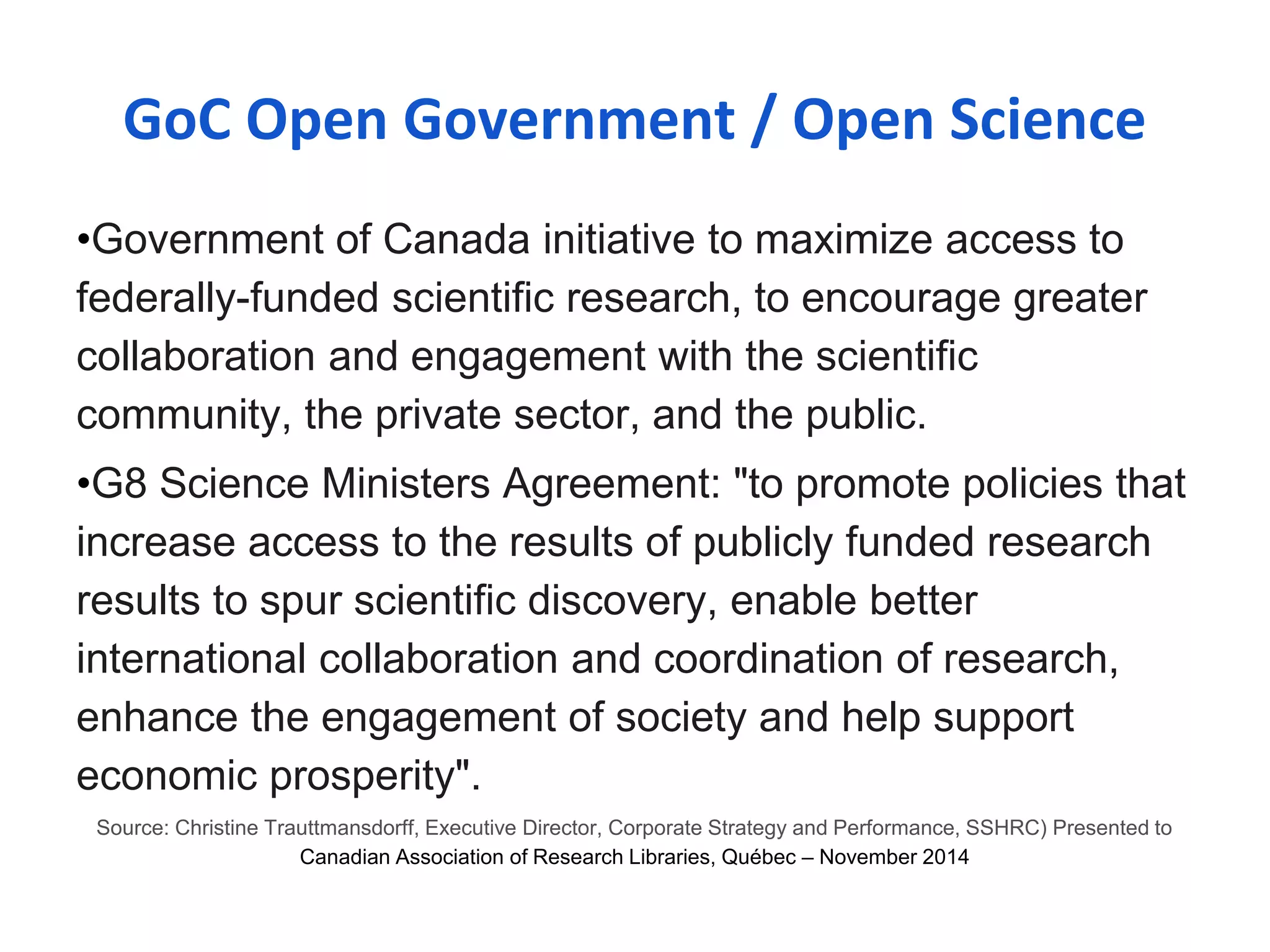 GoC Open Government / Open Science 
•Government of Canada initiative to maximize access to 
federally-funded scientific research, to encourage greater 
collaboration and engagement with the scientific 
community, the private sector, and the public. 
•G8 Science Ministers Agreement: "to promote policies that 
increase access to the results of publicly funded research 
results to spur scientific discovery, enable better 
international collaboration and coordination of research, 
enhance the engagement of society and help support 
economic prosperity". 
Source: Christine Trauttmansdorff, Executive Director, Corporate Strategy and Performance, SSHRC) Presented to 
Canadian Association of Research Libraries, Québec – November 2014 
 