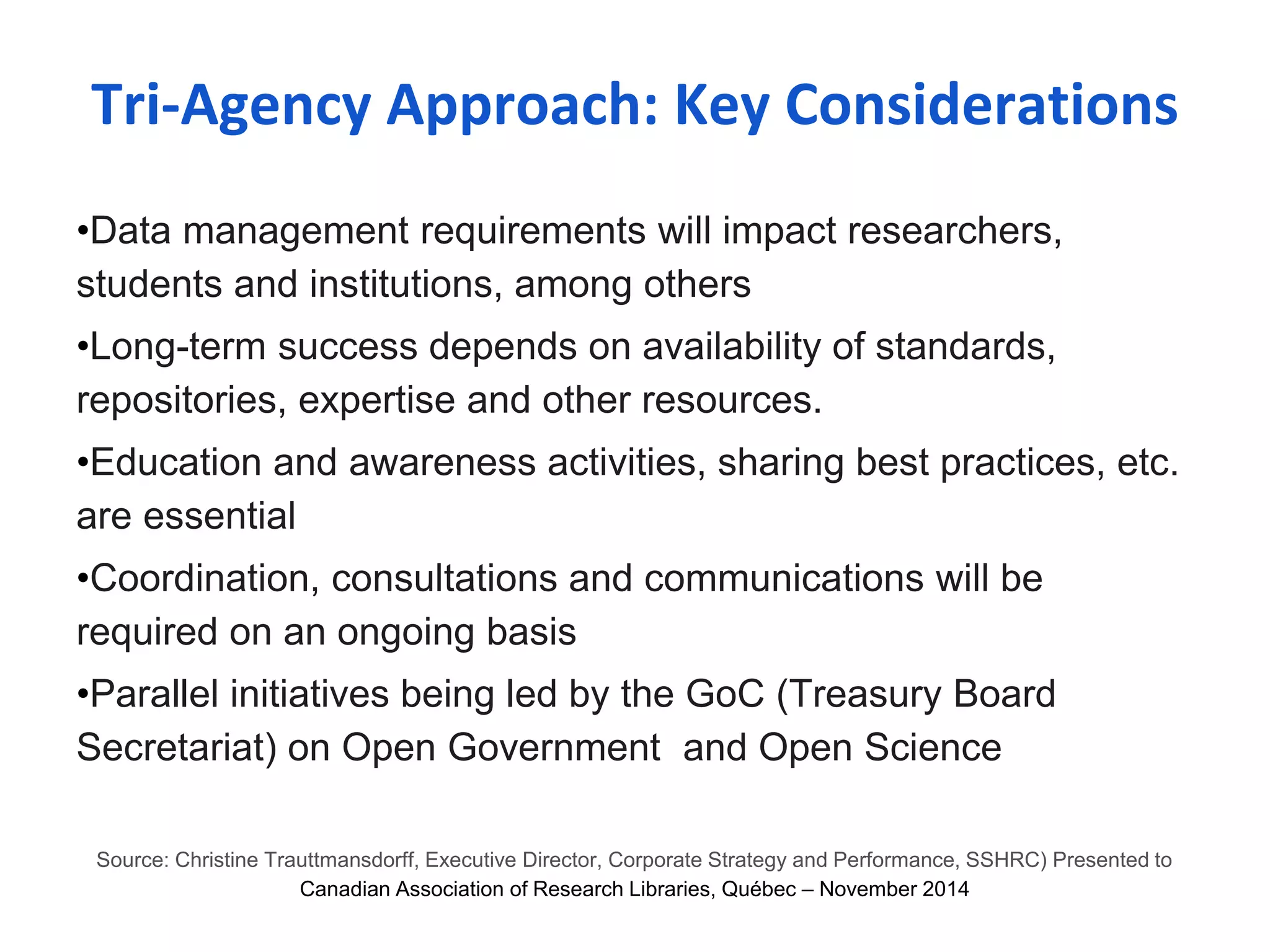 Tri-Agency Approach: Key Considerations 
•Data management requirements will impact researchers, 
students and institutions, among others 
•Long-term success depends on availability of standards, 
repositories, expertise and other resources. 
•Education and awareness activities, sharing best practices, etc. 
are essential 
•Coordination, consultations and communications will be 
required on an ongoing basis 
•Parallel initiatives being led by the GoC (Treasury Board 
Secretariat) on Open Government and Open Science 
Source: Christine Trauttmansdorff, Executive Director, Corporate Strategy and Performance, SSHRC) Presented to 
Canadian Association of Research Libraries, Québec – November 2014 
 
