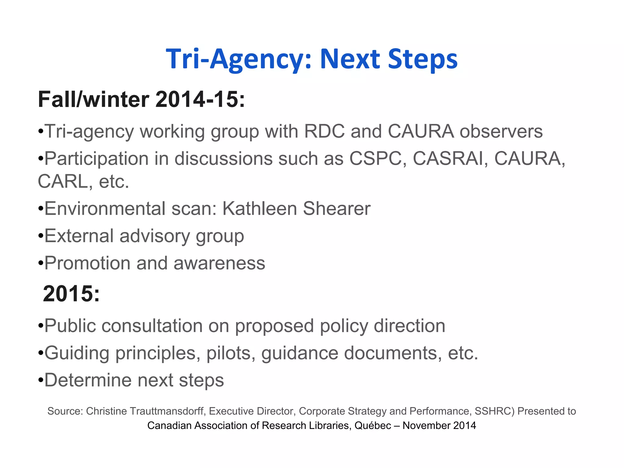 Tri-Agency: Next Steps 
Fall/winter 2014-15: 
•Tri-agency working group with RDC and CAURA observers 
•Participation in discussions such as CSPC, CASRAI, CAURA, 
CARL, etc. 
•Environmental scan: Kathleen Shearer 
•External advisory group 
•Promotion and awareness 
2015: 
•Public consultation on proposed policy direction 
•Guiding principles, pilots, guidance documents, etc. 
•Determine next steps 
Source: Christine Trauttmansdorff, Executive Director, Corporate Strategy and Performance, SSHRC) Presented to 
Canadian Association of Research Libraries, Québec – November 2014 
 