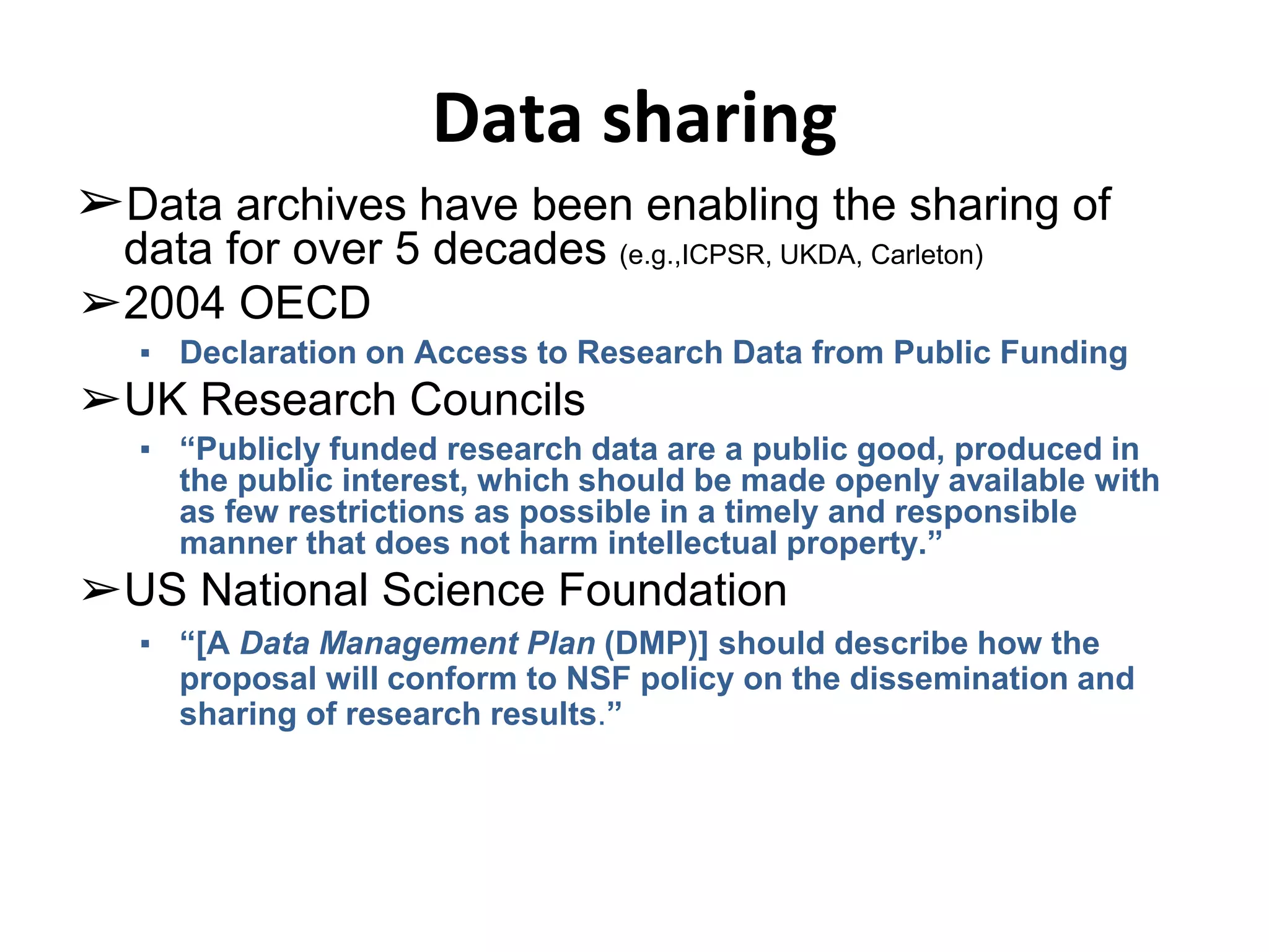 Data sharing 
➢Data archives have been enabling the sharing of 
data for over 5 decades (e.g.,ICPSR, UKDA, Carleton) 
➢2004 OECD 
▪ Declaration on Access to Research Data from Public Funding 
➢UK Research Councils 
▪ “Publicly funded research data are a public good, produced in 
the public interest, which should be made openly available with 
as few restrictions as possible in a timely and responsible 
manner that does not harm intellectual property.” 
➢US National Science Foundation 
▪ “[A Data Management Plan (DMP)] should describe how the 
proposal will conform to NSF policy on the dissemination and 
sharing of research results.” 
 