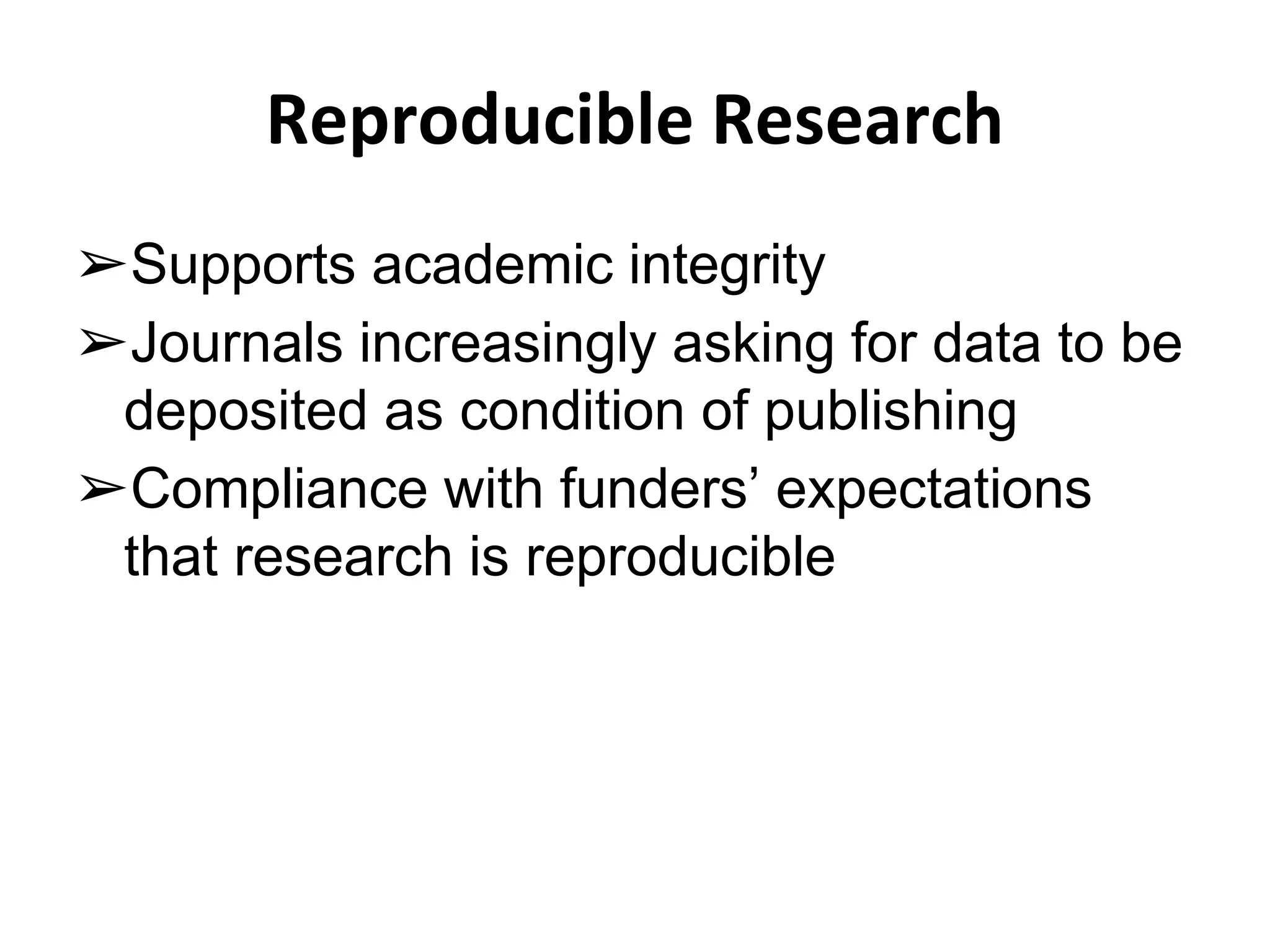 Reproducible Research 
➢Supports academic integrity 
➢Journals increasingly asking for data to be 
deposited as condition of publishing 
➢Compliance with funders’ expectations 
that research is reproducible 
 