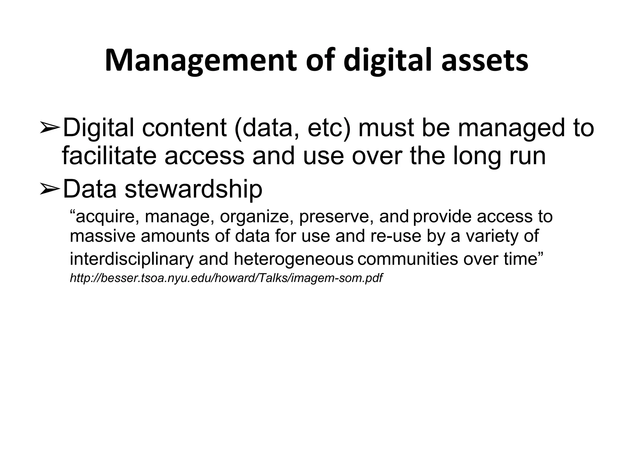 Management of digital assets 
➢Digital content (data, etc) must be managed to 
facilitate access and use over the long run 
➢Data stewardship 
“acquire, manage, organize, preserve, and provide access to 
massive amounts of data for use and re-use by a variety of 
interdisciplinary and heterogeneous communities over time” 
http://besser.tsoa.nyu.edu/howard/Talks/imagem-som.pdf 
 