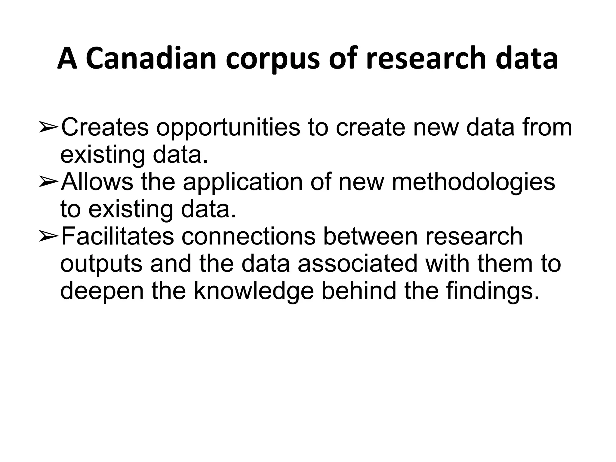 A Canadian corpus of research data 
➢Creates opportunities to create new data from 
existing data. 
➢Allows the application of new methodologies 
to existing data. 
➢Facilitates connections between research 
outputs and the data associated with them to 
deepen the knowledge behind the findings. 
 