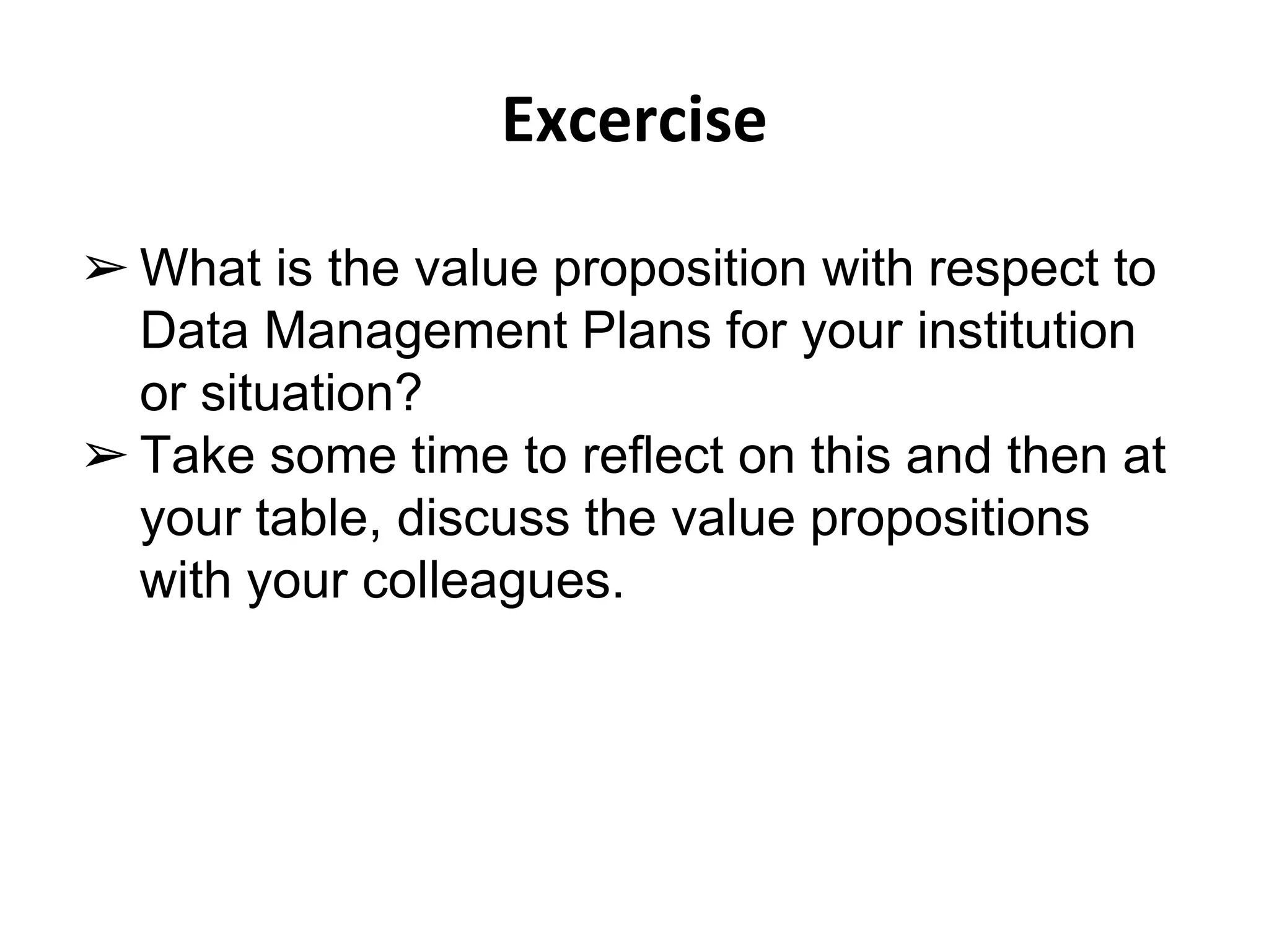 Excercise 
➢ What is the value proposition with respect to 
Data Management Plans for your institution 
or situation? 
➢ Take some time to reflect on this and then at 
your table, discuss the value propositions 
with your colleagues. 
 