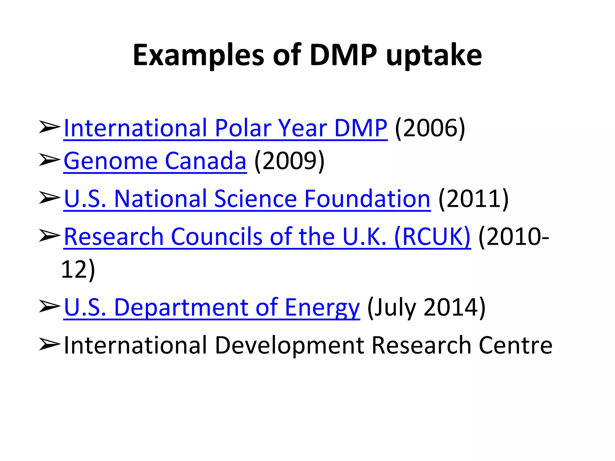 Examples of DMP uptake 
➢International Polar Year DMP (2006) 
➢Genome Canada (2009) 
➢U.S. National Science Foundation (2011) 
➢Research Councils of the U.K. (RCUK) (2010- 
12) 
➢U.S. Department of Energy (July 2014) 
➢International Development Research Centre 
 