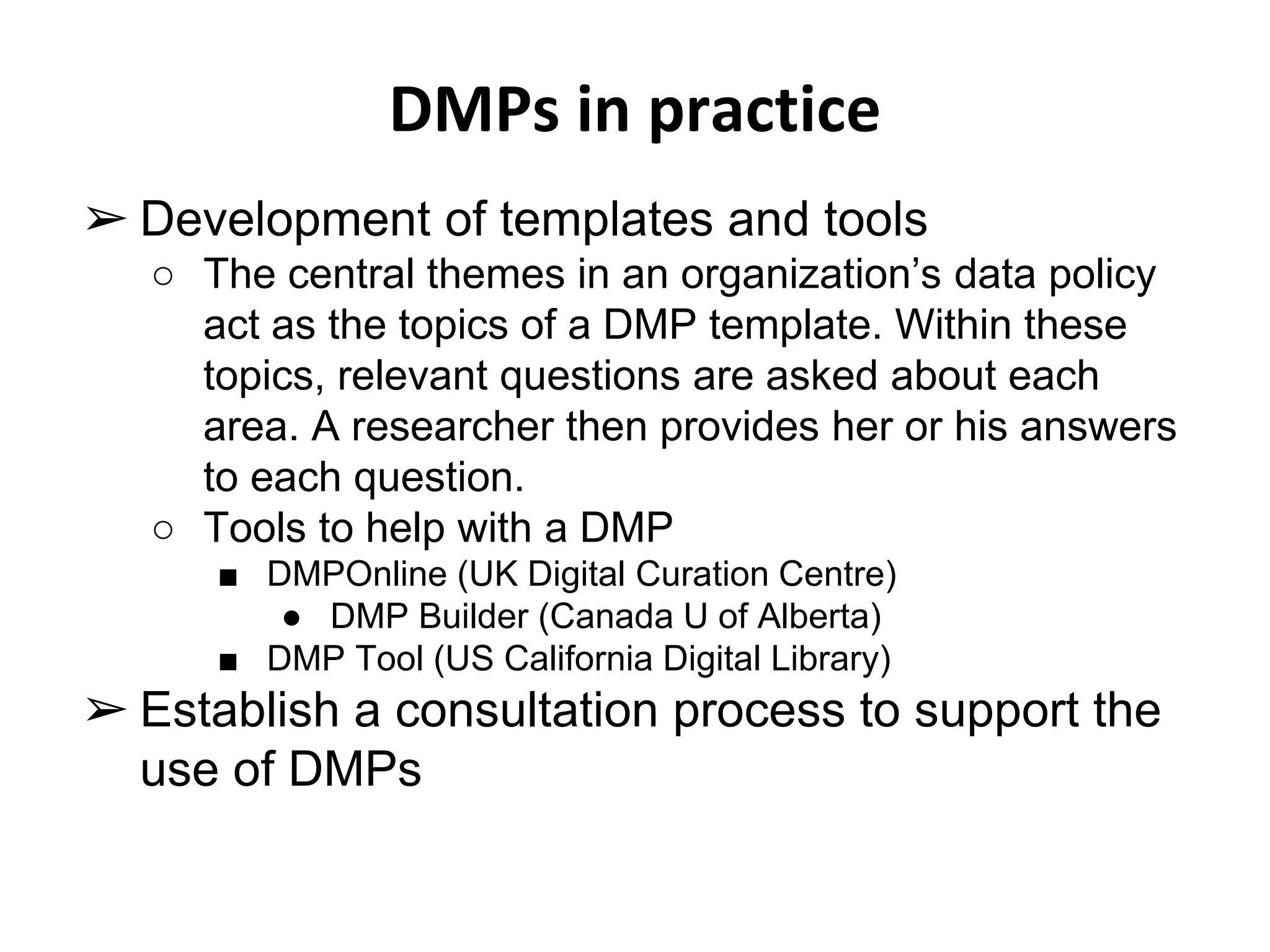 DMPs in practice 
➢ Development of templates and tools 
○ The central themes in an organization’s data policy 
act as the topics of a DMP template. Within these 
topics, relevant questions are asked about each 
area. A researcher then provides her or his answers 
to each question. 
○ Tools to help with a DMP 
■ DMPOnline (UK Digital Curation Centre) 
● DMP Builder (Canada U of Alberta) 
■ DMP Tool (US California Digital Library) 
➢ Establish a consultation process to support the 
use of DMPs 
 