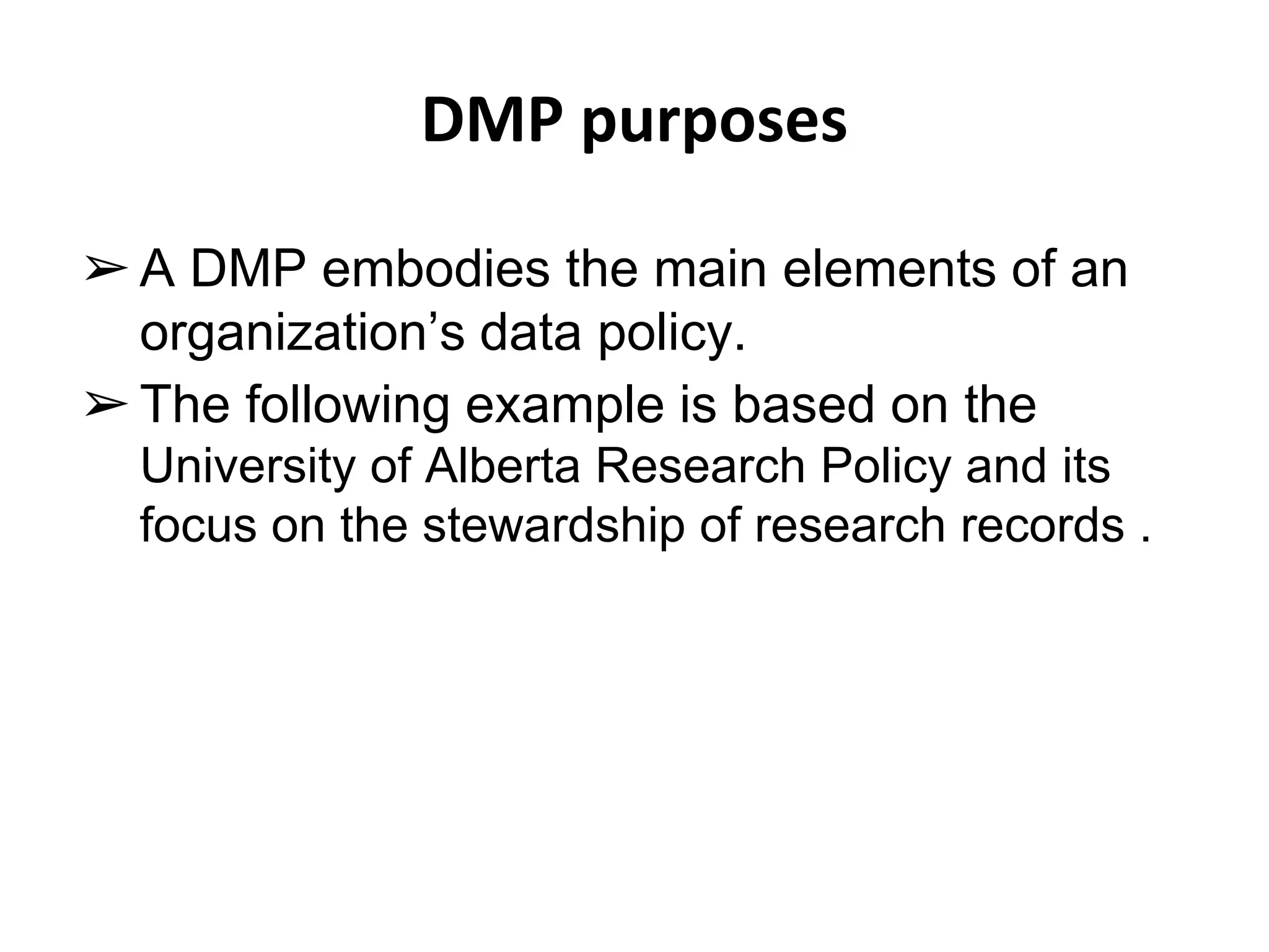 DMP purposes 
➢A DMP embodies the main elements of an 
organization’s data policy. 
➢ The following example is based on the 
University of Alberta Research Policy and its 
focus on the stewardship of research records . 
 