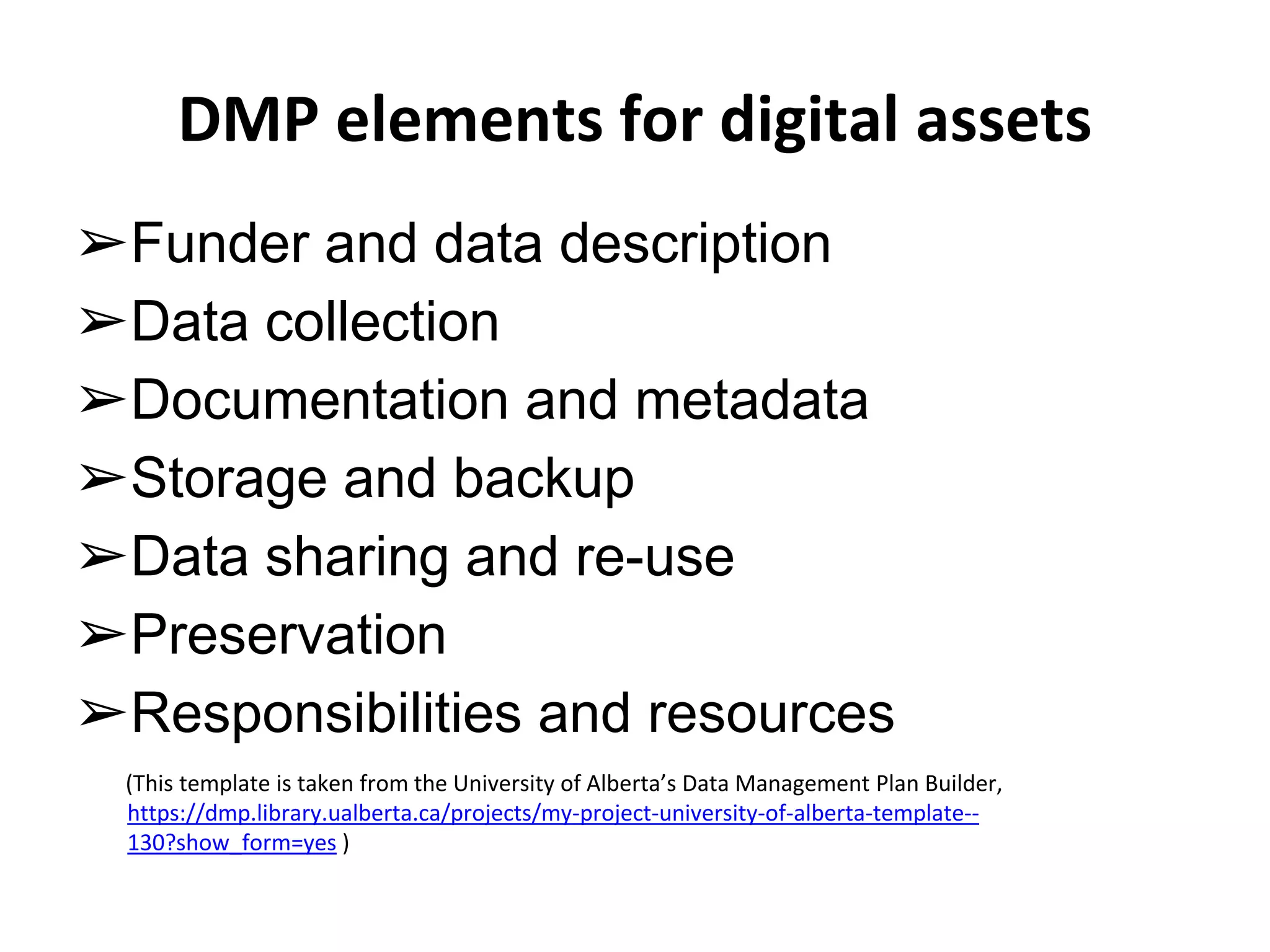 DMP elements for digital assets 
➢Funder and data description 
➢Data collection 
➢Documentation and metadata 
➢Storage and backup 
➢Data sharing and re-use 
➢Preservation 
➢Responsibilities and resources 
(This template is taken from the University of Alberta’s Data Management Plan Builder, 
https://dmp.library.ualberta.ca/projects/my-project-university-of-alberta-template-- 
130?show_form=yes ) 
 