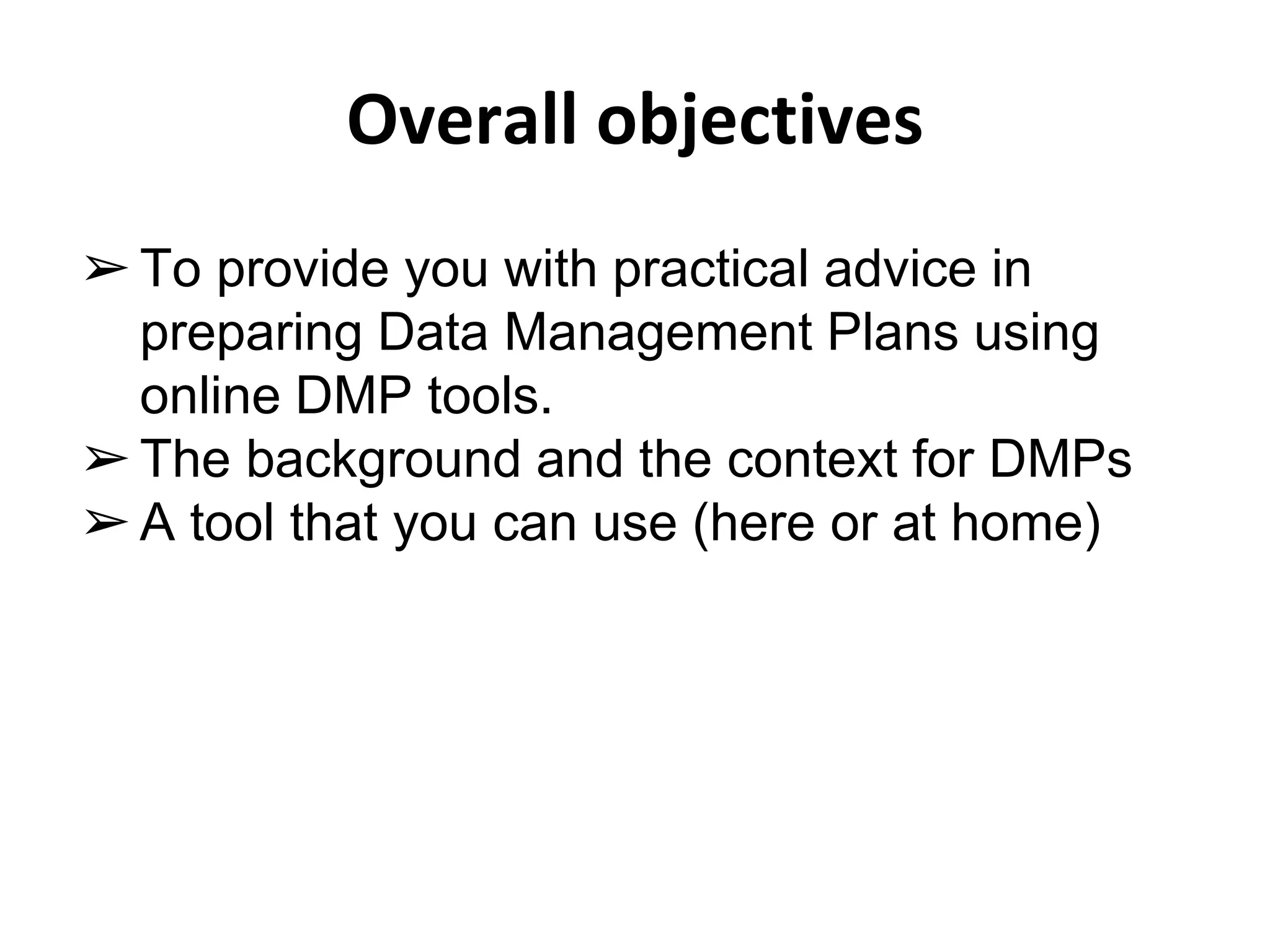 Overall objectives 
➢ To provide you with practical advice in 
preparing Data Management Plans using 
online DMP tools. 
➢ The background and the context for DMPs 
➢ A tool that you can use (here or at home) 
 