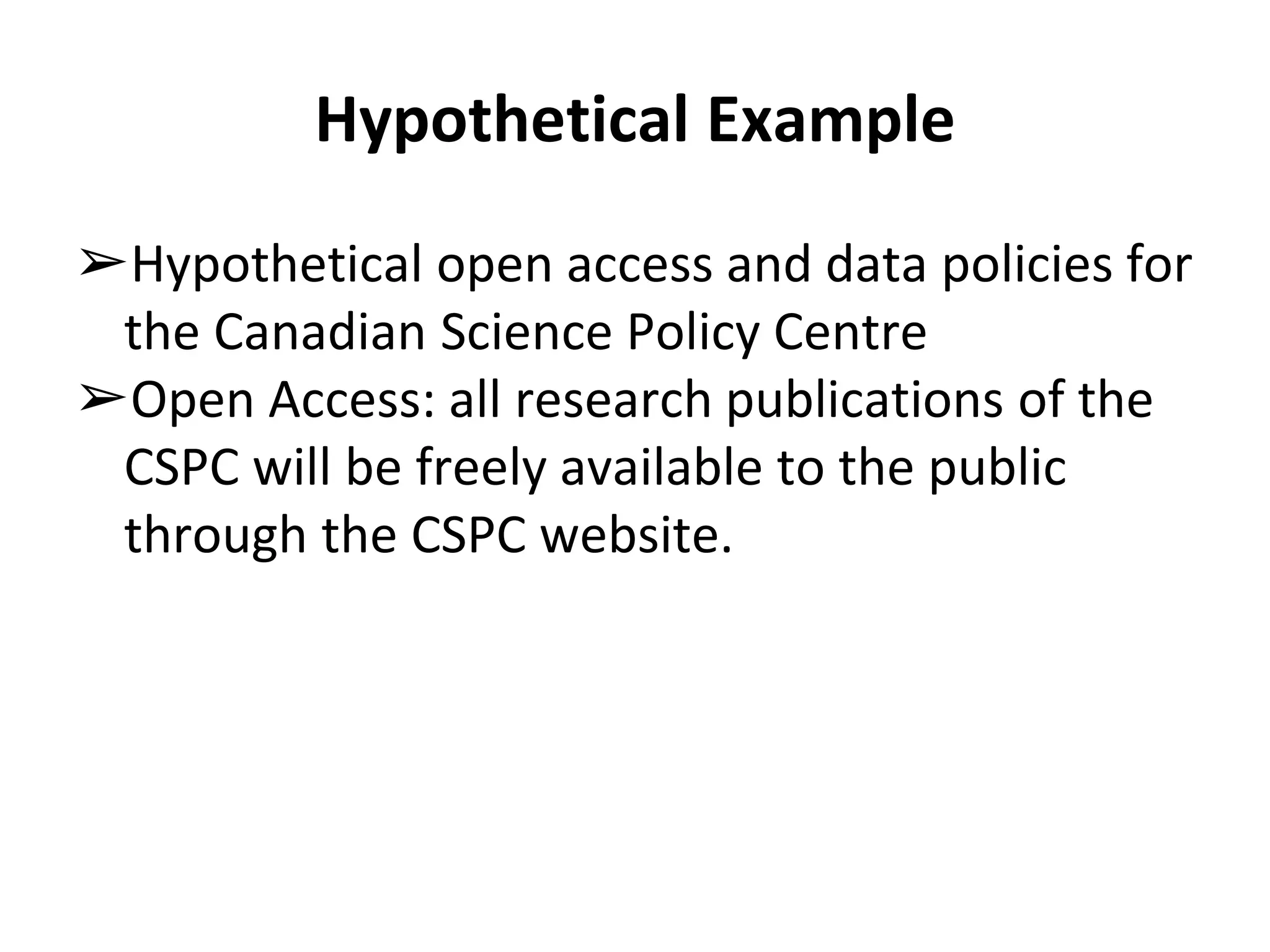 Hypothetical Example 
➢Hypothetical open access and data policies for 
the Canadian Science Policy Centre 
➢Open Access: all research publications of the 
CSPC will be freely available to the public 
through the CSPC website. 
 