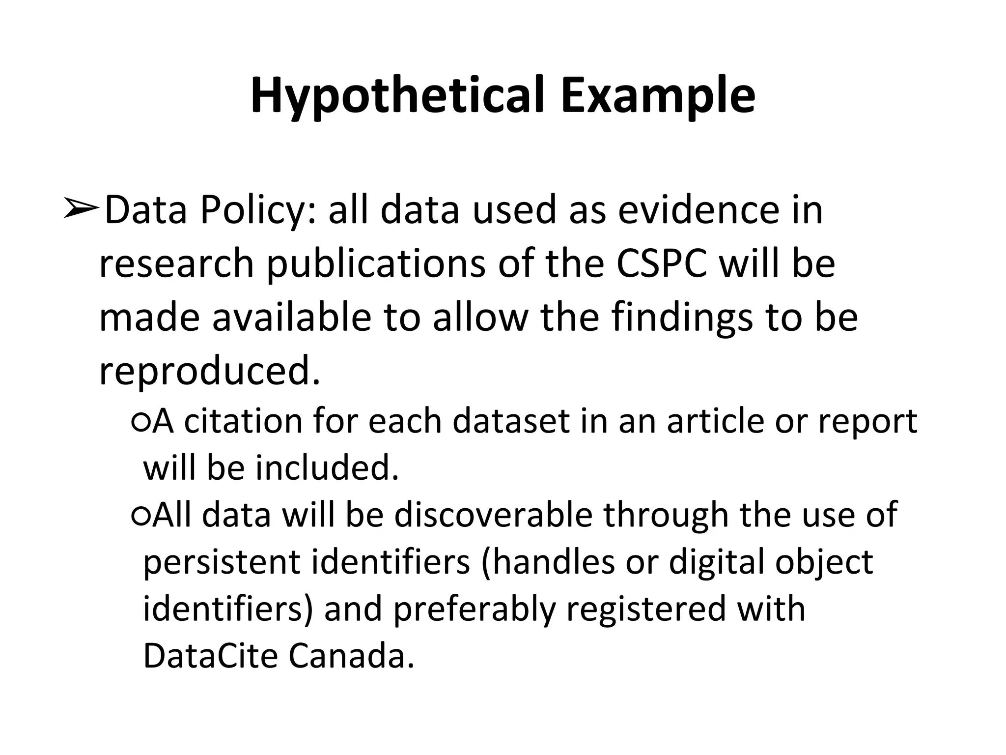 Hypothetical Example 
➢Data Policy: all data used as evidence in 
research publications of the CSPC will be 
made available to allow the findings to be 
reproduced. 
○A citation for each dataset in an article or report 
will be included. 
○All data will be discoverable through the use of 
persistent identifiers (handles or digital object 
identifiers) and preferably registered with 
DataCite Canada. 
 
