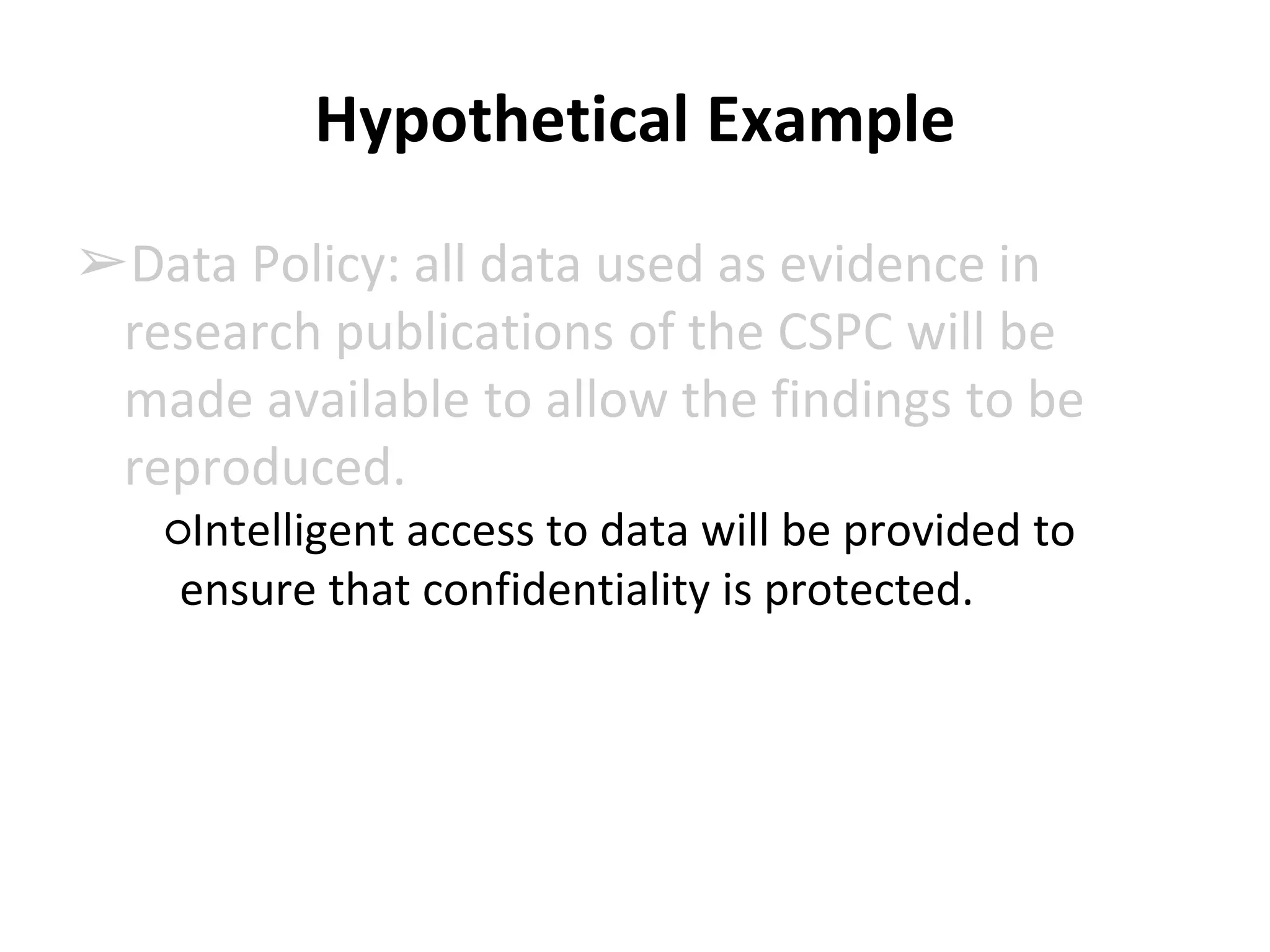 Hypothetical Example 
➢Data Policy: all data used as evidence in 
research publications of the CSPC will be 
made available to allow the findings to be 
reproduced. 
○Intelligent access to data will be provided to 
ensure that confidentiality is protected. 
 