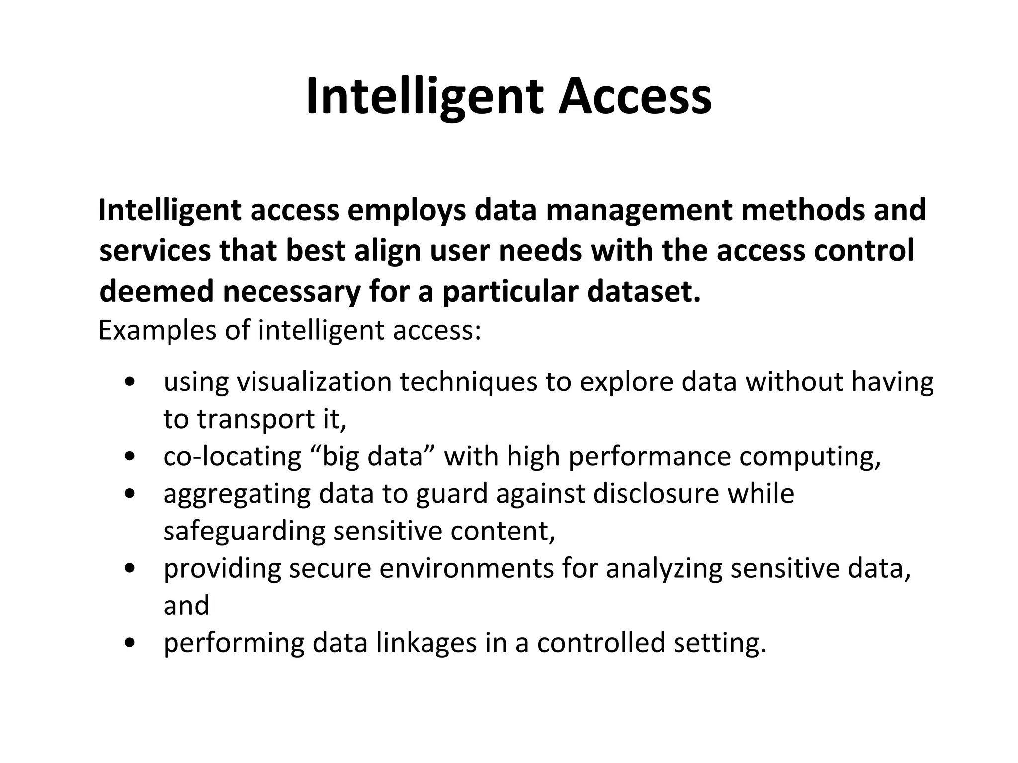 Intelligent Access 
Intelligent access employs data management methods and 
services that best align user needs with the access control 
deemed necessary for a particular dataset. 
Examples of intelligent access: 
• using visualization techniques to explore data without having 
to transport it, 
• co-locating “big data” with high performance computing, 
• aggregating data to guard against disclosure while 
safeguarding sensitive content, 
• providing secure environments for analyzing sensitive data, 
and 
• performing data linkages in a controlled setting. 
 