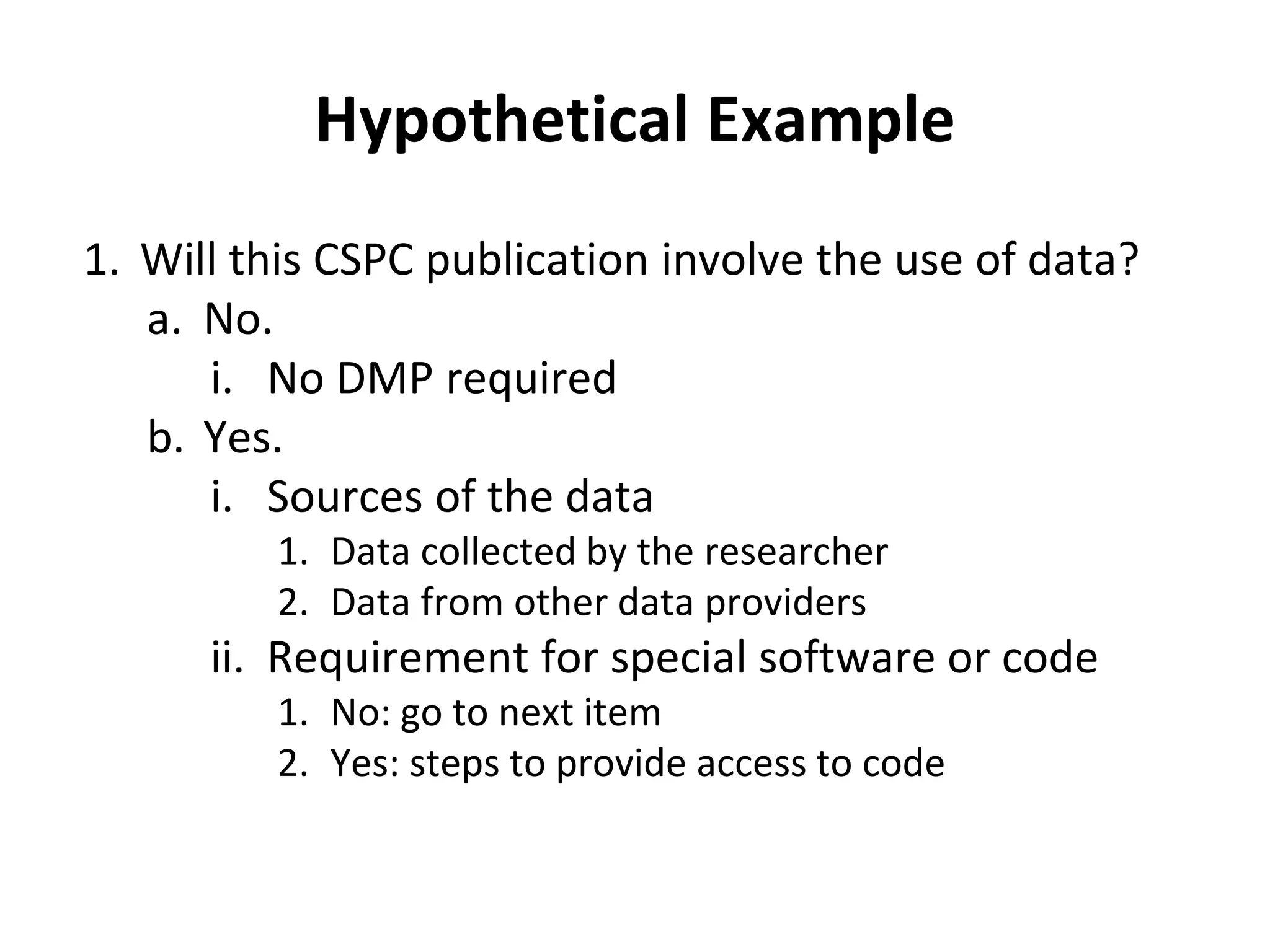 Hypothetical Example 
1. Will this CSPC publication involve the use of data? 
a. No. 
i. No DMP required 
b. Yes. 
i. Sources of the data 
1. Data collected by the researcher 
2. Data from other data providers 
ii. Requirement for special software or code 
1. No: go to next item 
2. Yes: steps to provide access to code 
 