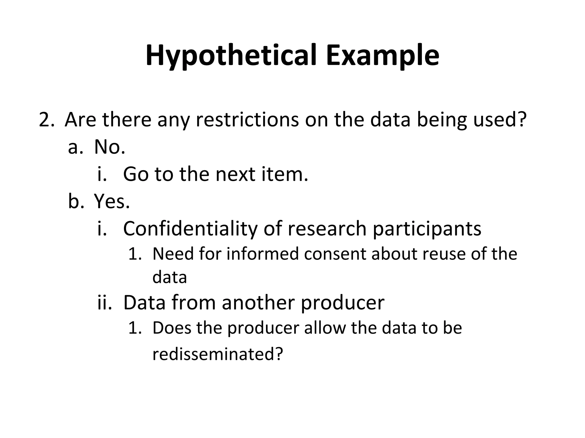 Hypothetical Example 
2. Are there any restrictions on the data being used? 
a. No. 
i. Go to the next item. 
b. Yes. 
i. Confidentiality of research participants 
1. Need for informed consent about reuse of the 
data 
ii. Data from another producer 
1. Does the producer allow the data to be 
redisseminated? 
 