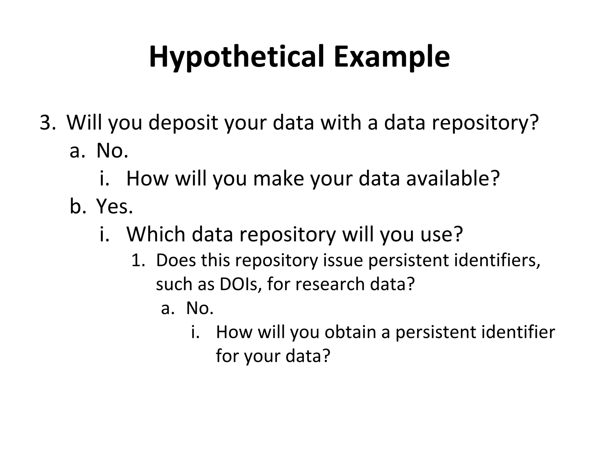 Hypothetical Example 
3. Will you deposit your data with a data repository? 
a. No. 
i. How will you make your data available? 
b. Yes. 
i. Which data repository will you use? 
1. Does this repository issue persistent identifiers, 
such as DOIs, for research data? 
a. No. 
i. How will you obtain a persistent identifier 
for your data? 
 