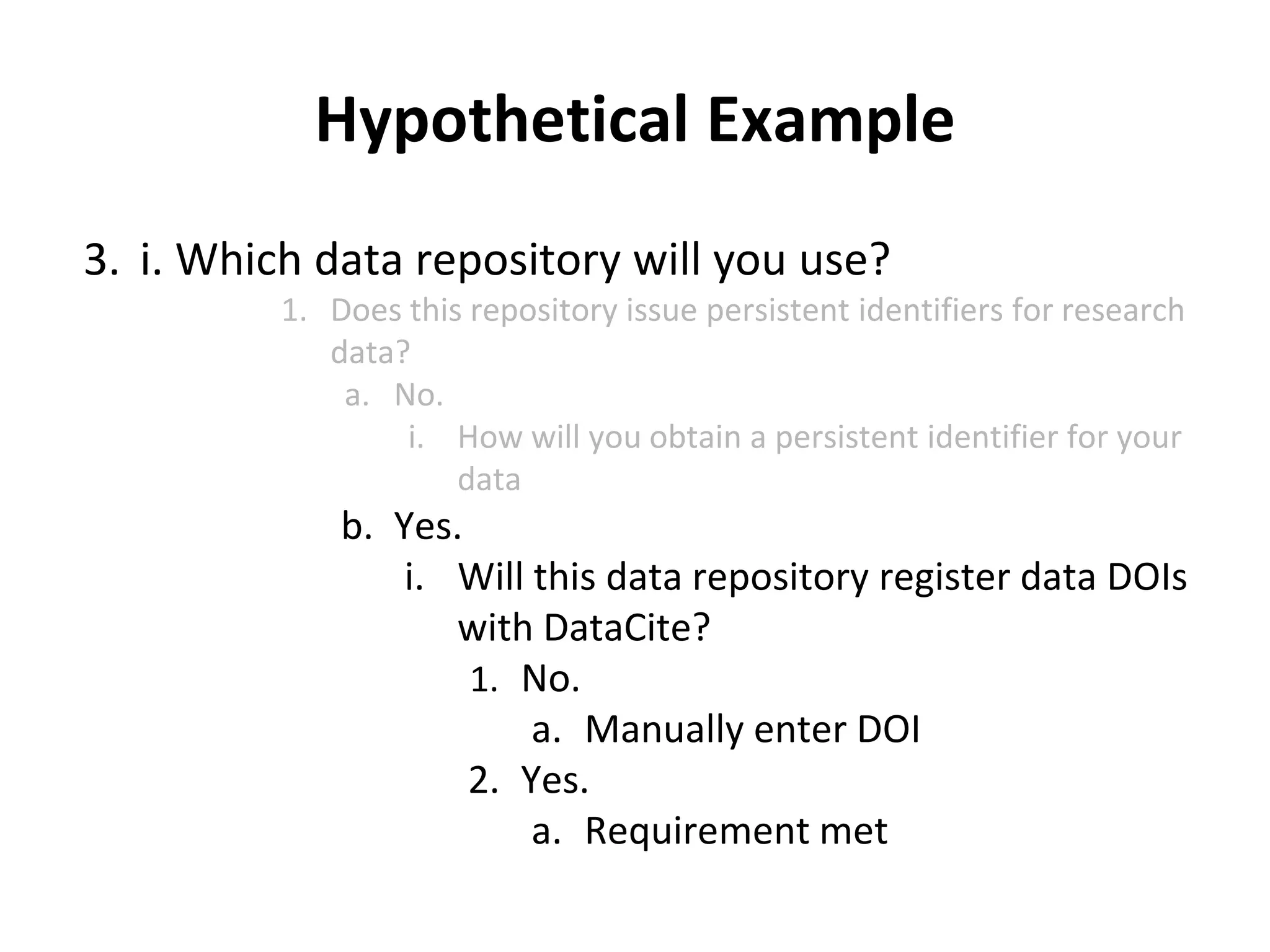 Hypothetical Example 
3. i. Which data repository will you use? 
1. Does this repository issue persistent identifiers for research 
data? 
a. No. 
i. How will you obtain a persistent identifier for your 
data 
b. Yes. 
i. Will this data repository register data DOIs 
with DataCite? 
1. No. 
a. Manually enter DOI 
2. Yes. 
a. Requirement met 
 