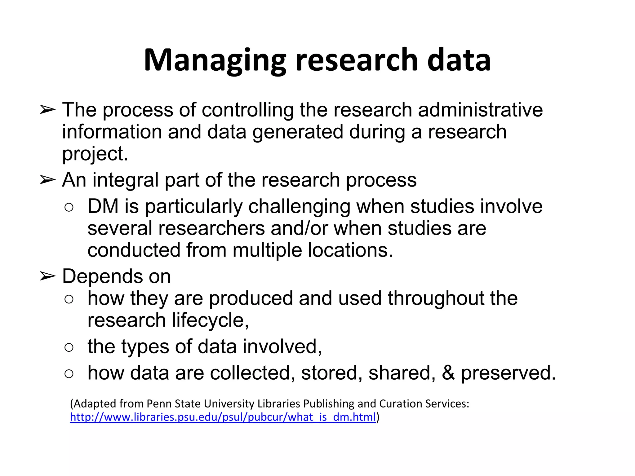 Managing research data 
➢ The process of controlling the research administrative 
information and data generated during a research 
project. 
➢ An integral part of the research process 
○ DM is particularly challenging when studies involve 
several researchers and/or when studies are 
conducted from multiple locations. 
➢ Depends on 
○ how they are produced and used throughout the 
research lifecycle, 
○ the types of data involved, 
○ how data are collected, stored, shared, & preserved. 
(Adapted from Penn State University Libraries Publishing and Curation Services: 
http://www.libraries.psu.edu/psul/pubcur/what_is_dm.html) 
 