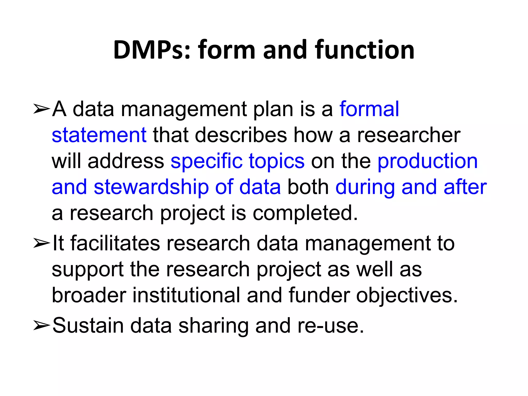 DMPs: form and function 
➢A data management plan is a formal 
statement that describes how a researcher 
will address specific topics on the production 
and stewardship of data both during and after 
a research project is completed. 
➢It facilitates research data management to 
support the research project as well as 
broader institutional and funder objectives. 
➢Sustain data sharing and re-use. 
 