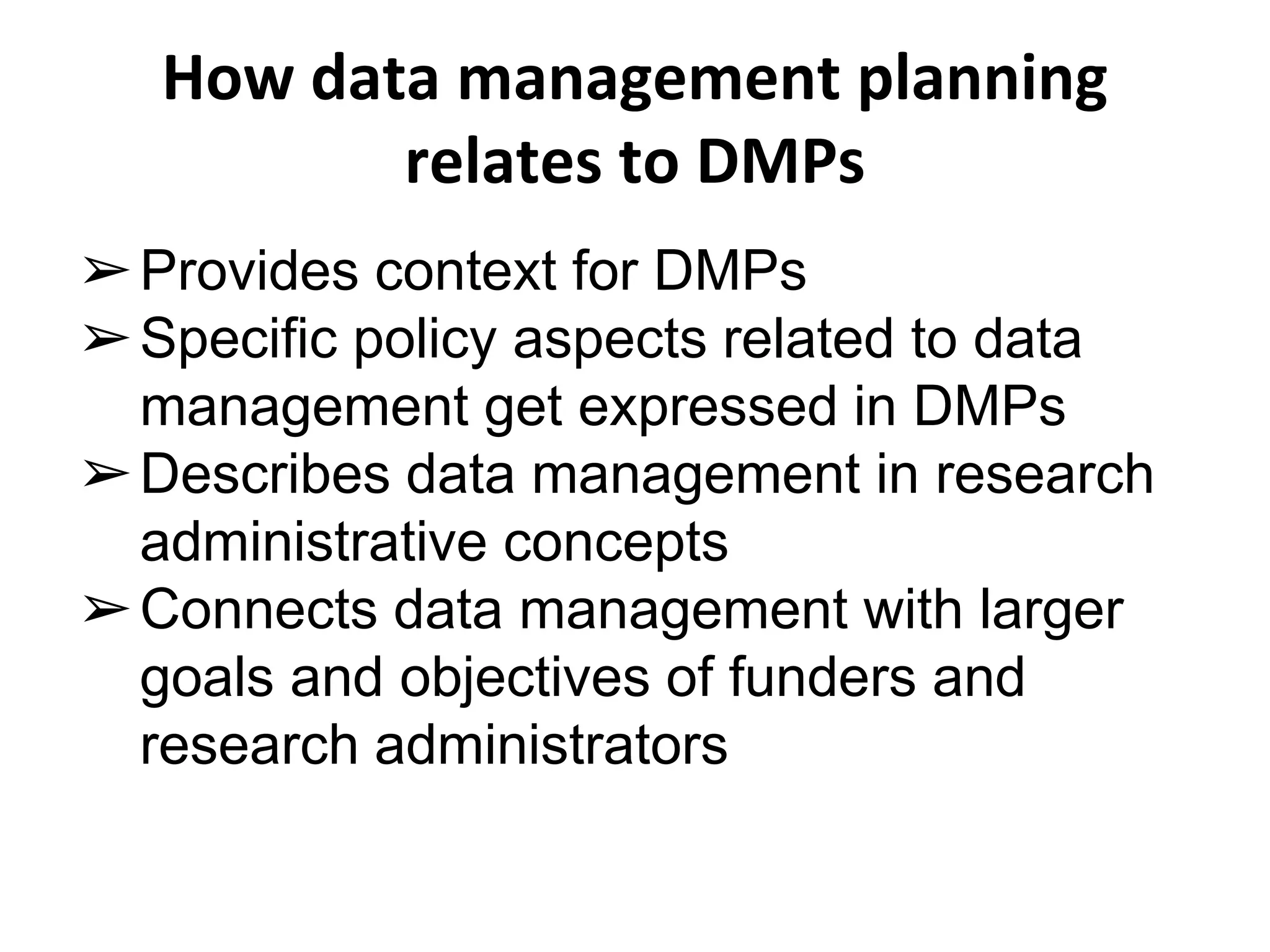 How data management planning 
relates to DMPs 
➢Provides context for DMPs 
➢Specific policy aspects related to data 
management get expressed in DMPs 
➢Describes data management in research 
administrative concepts 
➢Connects data management with larger 
goals and objectives of funders and 
research administrators 
 