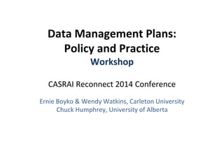 Data Management Plans: 
Policy and Practice 
Workshop 
CASRAI Reconnect 2014 Conference 
Ernie Boyko & Wendy Watkins, Carleton University 
Chuck Humphrey, University of Alberta 
 