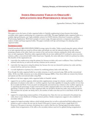 Deploying, Managing, and Administering the Oracle Internet Platform 
INDEX-ORGANIZED TABLES IN ORACLE8I : 
APPLICATIONS AND PERFORMANCE ANALYSIS 
Jagannathan Srinivasan, Oracle Corporation 
ABSTRACT 
This paper covers the basics of index-organized tables in Oracle8i, emphasizing its latest features that include 
secondary index support, partitioning, key compression, and LOBs. The paper highlights index-organized tables as a 
scalable, high-performance, and high-availability solution for OLTP, Internet, Electronic Commerce, and Data 
Warehousing Applications. With brief examples of current usage, this paper presents a comparative performance 
analysis of index and heap-organized tables. The paper concludes with tips and techniques for adopting index-organized 
Paper #256 / Page 1 
tables. 
INTRODUCTION 
Oracle8 introduced ORGANIZATION INDEX storage option for tables. Tables created using this option, referred 
to as index-organized tables are stored in a B-tree index and include not only the indexed columns, but also all the 
remaining columns of the table. Each row consists of key and non-key columns, making the whole table structure 
have an index-organization. Therefore, index-organized tables do not incur additional I/O overhead to access non-key 
columns, unlike a conventional table’s index-based scan. Typically, the entire table data is held in its primary key index. 
The benefits of this organization are: 
· it provides fast random access using the primary key because an index-only scan is sufficient. Once a leaf block is 
reached, both the key as well as the non-key columns can be retrieved. 
· it provides fast range access using the primary key because the rows are clustered in primary key order and they 
contain both key and non-key columns. 
· it avoids duplication of primary key columns by combining primary index with table data. 
Even though the index-organized table has an index structure, it can be accessed using SQL just like conventional 
tables. All the new SQL extensions are in data definition language (DDL). Once these tables are created, they behave 
and operate just like conventional tables using SQL. 
In addition to the basic support, index-organized tables in Oracle8i include 
· support for an overflow segment, which provides supplementary storage for columns and allows controlling the 
placement of columns in the index vs. overflow segment. It provides capability for tuning the number of rows that 
fit in an index leaf block. Users can push out infrequently accessed non-key columns to the overflow segment, by 
(1) specifying the percentage of space reserved for an index-organized table row in the index block, and/or (2) 
specifying a column at which an index-organized table row should be divided into index and overflow portions. 
This increases the leaf index row density, that is, the number of index rows that can fit in a leaf block of the B+-tree 
structure. 
· support for compressing common prefixes of the primary key. Since the rows are clustered in the primary key 
order, there is more likelihood of finding common prefixes. Similar compression support is also available for 
secondary indexes. 
· support for logical secondary indexes, which include primary key as well as a physical leaf block address that is 
treated as a guess to where the row may be found. If the guess is correct, access incurs a single block I/O. 
However, if the guess is incorrect, the primary key is used to find the row. Having logical secondary indexes 
enables faster reorganization of the table as the secondary indexes need not be updated during reorganization. 
 