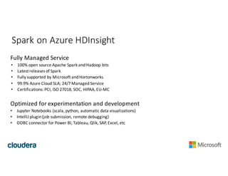 Spark	on	Azure	HDInsight
Fully	Managed	Service
• 100%	open	source	Apache	Spark	and	Hadoop	bits
• Latest	releases	of	Spark
• Fully	supported	by	Microsoft	and	Hortonworks
• 99.9%	Azure	Cloud	SLA;	24/7	Managed	Service
• Certifications:	PCI,	ISO	27018,	SOC,	HIPAA,	EU-MC
Optimized	for	experimentation	and	development
• Jupyter Notebooks	(scala,	python,	automatic	data	visualizations)
• IntelliJ	plugin	(job	submission,	remote	debugging)
• ODBC	connector	for	Power	BI,	Tableau,	Qlik,	SAP,	Excel,	etc
 