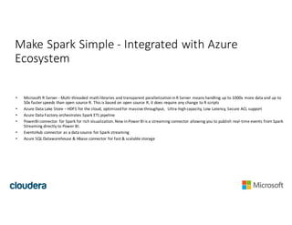 Make	Spark	Simple	- Integrated	with	Azure	
Ecosystem
• Microsoft	R	Server	- Multi-threaded	math	libraries	and	transparent	parallelization	in	R	Server	means	handling	up	to	1000x	more	data	and	up	to	
50x	faster	speeds	than	open	source	R.	This	is	based	on	open	source	R,	it	does	require	any	change	to	R	scripts
• Azure	Data	Lake	Store	– HDFS	for	the	cloud,	optimized	for	massive	throughput,		Ultra-high	capacity,	Low	Latency,	Secure	ACL	support
• Azure	Data	Factory	orchestrates	Spark	ETL	pipeline
• PowerBI connector	 for	Spark	for	rich	visualization. New in	Power	BI	is	a	streaming	connector	allowing	you	to	publish	real-time	events	from	Spark	
Streaming	directly	to	Power	BI.
• EventsHub connector	as	a	data	source	for	Spark	streaming
• Azure	SQL	Datawarehouse &	Hbase connector	for	fast	&	scalable	storage
 