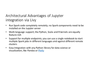Architectural	Advantages	of	Jupyter
integration	via	Livy
• Run	Spark	code	completely	remotely;	no	Spark	components	need	to	be	
installed	on	the	Jupyter server
• Multi-language	support;	the	Python,	Scala	and	R	kernels	are	equally	
feature-rich
• Support	for	multiple	endpoints;	you	can	use	a	single	notebook	to	start	
multiple	Spark	jobs	in	different	languages	and	against	different	remote	
clusters
• Easy	integration	with	any	Python	library	for	data	science	or	
visualization,	like	Pandas	or	Plotly
 