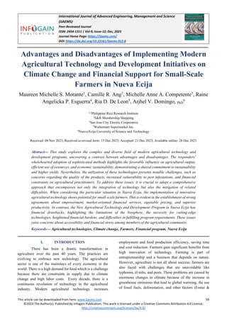 International Journal of Advanced Engineering, Management and Science
(IJAEMS)
Peer-Reviewed Journal
ISSN: 2454-1311 | Vol-9, Issue-12; Dec, 2023
Journal Home Page: https://ijaems.com/
DOI: https://dx.doi.org/10.22161/ijaems.912.8
This article can be downloaded from here: www.ijaems.com 59
©2023 The Author(s). Published by Infogain Publication, This work is licensed under a Creative Commons Attribution 4.0 License.
http://creativecommons.org/licenses/by/4.0/
Advantages and Disadvantages of Implementing Modern
Agricultural Technology and Development Initiatives on
Climate Change and Financial Support for Small-Scale
Farmers in Nueva Ecija
Maureen Michelle S. Morante1
, Camille R. Ang2
, Michelle Anne A. Competente3
, Raine
Angelicka P. Esguerra4
, Ria D. De Leon5
, Arjhel V. Domingo, PhD
6
1,3
Philippine Rice Research Institute
2
S&R Membership Shopping
4
San Jose City Electric Cooperative
5
Waltermart Supermarket Inc.
6
Nueva Ecija University of Science and Technology
Received: 08 Nov 2023; Received in revised form: 15 Dec 2023; Accepted: 21 Dec 2023; Available online: 28 Dec 2023
Abstract— This study explores the complex and diverse field of modern agricultural technology and
development programs, uncovering a contrast between advantages and disadvantages. The responders'
wholehearted adoption of sophisticated methods highlights the favorable influence on agricultural output,
efficient use of resources, and economic sustainability, demonstrating a shared commitment to sustainability
and higher yields. Nevertheless, the utilization of these technologies presents notable challenges, such as
concerns regarding the quality of the products, increased vulnerability to pest infestations, and financial
constraints on agricultural practitioners. To address these issues, it is crucial to adopt a comprehensive
approach that encompasses not only the integration of technology but also the mitigation of related
difficulties. When considering the particular situation in Nueva Ecija, the implementation of innovative
agricultural technology shows potential for small-scale farmers. This is evident in the establishment of strong
agreements about empowerment, market-oriented financial services, equitable pricing, and superior
productivity. In contrast, the New Agricultural Technology and Development Program in Nueva Ecija has
financial drawbacks, highlighting the limitations of the biosphere, the necessity for cutting-edge
technologies, heightened financial burdens, and difficulties in fulfilling program requirements. These issues
raise concerns about accessibility and financial stress among members of the agricultural community.
Keywords— Agricultural technologies, Climate change, Farmers, Financial program, Nueva Ecija
I. INTRODUCTION
There has been a drastic transformation in
agriculture over the past 40 years. The practices are
evolving to embrace new technology. The agricultural
sector is one of the mainstays of every economy in the
world. There is a high demand for food which is a challenge
because there are constraints in supply due to climate
change and high labor costs. Every decade, there is a
continuous revolution of technology in the agricultural
industry. Modern agricultural technology increases
employment and food production efficiency, saving time
and cost reduction. Farmers gain significant benefits from
high innovation of technology. Farming is part of
entrepreneurship and a business that depends on nature.
However, agriculture is not all about success; farmers are
also faced with challenges that are unavoidable like
typhoons, el niño, and pests. These problems are caused by
enormous changes in climate because of the increase in
greenhouse emissions that lead to global warming, the use
of fossil fuels, deforestation, and other factors (Foster &
 