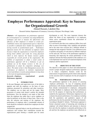 International Journal of Advanced Engineering, Management and Science (IJAEMS) [Vol-1, Issue-4, July- 2015]
ISSN: 2454-1311
Page | 39
Employee Performance Appraisal: Key to Success
for Organizational Growth
Ahmed Hussain, Lakshmi Das
Research Scholar, Department of Commerce, University of Kalyani, West Bengal , India
Abstract— All organizations use performance appraisal
for several purposes in a systematic way using multifarious
techniques and tools to measure the effectiveness and
efficiency of their employees in relation to certain pre-
established criteria and organizational goal as objectively
as possible to ultimately know whether the organization is
moving towards its predetermined goals. .. Performance
Appraisal ensures the best utilization of employee talent
because it helps the organization to reward the employees
having better abilities and rectify the wrong placement
which in turns improves the human resource quality
responsible for overall growth of the organization. The
inability of organization to adopt a sound system of
performance appraisal will be a hindrance to put an
optimum use of the human resource in this era of
globalization to attain the competitive advantage over
others. The matter of fact is that Management assesses the
performance of employees to maintain organizational
control and disburse rewards and punishments to keep them
on the track of organizational growth.
Keywords—Employee, organizational growth,
Performance Appraisal.
I. INTRODUCTION
In the past Managers and supervisors were of the habit to
appraise and rank the employee on the basis of traits
employee possessed for promotion and other incentives.
The emphasis was on input and not the output. Mere
possession of certain traits doesn’t confirm the intended
performance. Now the attempt is not made to find what
traits the employee has rather than it gives emphasis on
what he performs on the basis of those traits. That is why
after the selection and training of the employee, the
performance of employee after a considerable amount of
work should be evaluated to decide how employees do their
assigned job.
Performance appraisal helps to rate the performance of the
employees and evaluate their contribution towards the
organizational goals forming a valuable part for career
development as well. The most important element that
affects the future of any organization is its employees
whose active contribution ensures the achievement of
organizations goals.
It is well known fact that every employee differs from each
other in terms of knowledge, traits, capability and aptitudes
and at the same time everyone has a different attitude to
manage the task assigned to himher. Even differences arise
in quantity and quality of work done by different employee
on the same job. The focus of the performance appraisal is
measuring and improving the actual performance of the
employee and also the future potential of the employee. It is
a developmental tool used for all round development of the
employee and the organization.
II. OBJECTIVE OF THE STUDY
The objective of this paper is to show and understand how
crucial a proper designed employee performance appraisal
is in today’s competitive business world for the
achievement of organizational growth which solely depends
on the execution skill of employees for the job assigned to
himher.
III. PERFORMANCE APPRAISAL
The performance appraisal is the process of assessing
employee performance by way of comparing present
performance with already established standards which have
been already communicated to employees, subsequently
providing feedback to employees about their performance
level for the purpose of improving their performance as
needed by the organization. Performance Appraisal not only
evaluates the present performance of an employee including
both the quantitative and qualitative aspects of job
performance but also his potentials for further development.
According to Randall S. Schuler, “Performance appraisal is
formal, structured system of measuring and evaluating an
employee’ job related behavior and outcomes to discover
how and why the employee is presently performing on the
job and how the employee can perform more effectively in
 