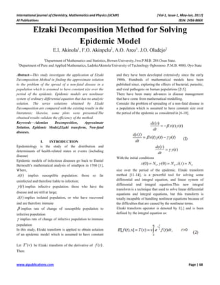 International journal of Chemistry, Mathematics and Physics (IJCMP) [Vol-1, Issue-1, May-Jun, 2017]
AI Publications ISSN: 2456-866X
www.aipublications.com Page | 68
Elzaki Decomposition Method for Solving
Epidemic Model
E.I. Akinola1
, F.O. Akinpelu2
, A.O. Areo1
. J.O. Oladejo2
1
Department of Mathematics and Statistics, Bowen University, Iwo.P.M.B. 284.Osun State.
2
Department of Pure and Applied Mathematics, LadokeAkintola University of Technology Ogbomoso. P.M.B. 4000, Oyo State
Abstract—This study investigate the application of Elzaki
Decomposition Method in finding the approximate solution
to the problem of the spread of a non-fatal disease in a
population which is assumed to have constant size over the
period of the epidemic. Epidemic models are nonlinear
system of ordinary differential equation that has no analytic
solution. The series solutions obtained by Elzaki
Decomposition are compared with the existing results in the
literatures; likewise, some plots were presented.The
obtained results validate the efficiency of the method.
Keywords—Adomian Decomposition, Approximate
Solution, Epidemic Model,Elzaki transform, Non-fatal
diseases.
I. INTRODUCTION
Epidemiology is the study of the distribution and
determinants of health-related states or events (including
disease)
Epidemic models of infectious diseases go back to Daniel
Bernoulli's mathematical analysis of smallpox in 1760 [1],
and they have been developed extensively since the early
1900s. Hundreds of mathematical models have been
published since, exploring the effects of bacterial, parasitic,
and viral pathogens on human populations [2-5].
There have been many advances in disease management
that have come from mathematical modelling.
Consider the problem of spreading of a non-fatal disease in
a population which is assumed to have constant size over
the period of the epidemic as considered in [6-10].
( )
( ) ( )
dx t
x t y t
dt
 
( )
( )
dz t
y t
dt

With the initial conditions
1 2 3(0) , (0) , ( )x N y N z t N  
Where,
( )x t implies susceptible population: those so far
uninfected and therefore liable to infection;
( )y t implies infective population: those who have the
disease and are still at large;
( )z t implies isolated population, or who have recovered
and are therefore immune
 implies rate of change of susceptible population to
infective population
 implies rate of change of infective population to immune
population
In this study, Elzaki transform is applied to obtain solution
of an epidemic model which is assumed to have constant
size over the period of the epidemic. Elzaki transform
method [11-14], is a powerful tool for solving some
differential and integral equation, and linear system of
differential and integral equation.This new integral
transform is a technique that used to solve linear differential
equations and integral equations, but this transform is
totally incapable of handling nonlinear equations because of
the difficulties that are caused by the nonlinear terms.
Elzaki transform operator is denoted by E[.] and is been
defined by the integral equation as:
Let ( )T v be Elzaki transform of the derivative of ( )f t .
Then:
 