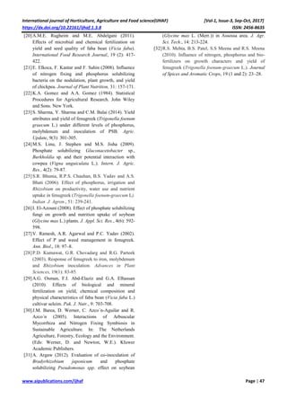 International journal of Horticulture, Agriculture and Food science(IJHAF) [Vol-1, Issue-3, Sep-Oct, 2017]
https://dx.doi.org/10.22161/ijhaf.1.3.8 ISSN: 2456-8635
www.aipublications.com/ijhaf Page | 47
[20]A.M.E. Rugheim and M.E. Abdelgani (2011).
Effects of microbial and chemical fertilization on
yield and seed quality of faba bean (Vicia faba).
International Food Research Journal, 19 (2): 417-
422.
[21]E. Elkoca, F. Kantar and F. Sahin (2008). Influence
of nitrogen fixing and phosphorus solubilizing
bacteria on the nodulation, plant growth, and yield
of chickpea. Journal of Plant Nutrition, 31: 157-171.
[22]K.A. Gomez and A.A. Gomez (1984). Statistical
Procedures for Agricultural Research. John Wiley
and Sons. New York.
[23]S. Sharma, Y. Sharma and C.M. Balai (2014). Yield
attributes and yield of fenugreek (Trigonella foenum
graecum L.) under different levels of phosphorus,
molybdenum and inoculation of PSB. Agric.
Update, 9(3): 301-305.
[24]M.S. Linu, J. Stephen and M.S. Jisha (2009).
Phosphate solubilizing Gluconacetobacter sp.,
Burkholdia sp. and their potential interaction with
cowpea (Vigna unguiculata L.). Intern. J. Agric.
Res., 4(2): 79-87.
[25]S.R. Bhunia, R.P.S. Chauhan, B.S. Yadav and A.S.
Bhati (2006). Effect of phosphorus, irrigation and
Rhizobium on productivity, water use and nutrient
uptake in fenugreek (Trigonella foenum-graecum L).
Indian J. Agron., 51: 239-241.
[26]I. El-Azouni (2008). Effect of phosphate solubilizing
fungi on growth and nutrition uptake of soybean
(Glycine max L.) plants. J. Appl. Sci. Res., 4(6): 592-
598.
[27]V. Ramesh, A.R. Agarwal and P.C. Yadav (2002).
Effect of P and weed management in fenugreek.
Ann. Biol., 18: 97–8.
[28]P.D. Kumawat, G.R. Chovadarg and R.G. Parteek
(2003). Response of fenugreek to iron, molybdenum
and Rhizobium inoculation. Advances in Plant
Sciences, 19(1): 83-85.
[29]A.G. Osman, F.I. Abd-Elaziz and G.A. Elhassan
(2010). Effects of biological and mineral
fertilization on yield, chemical composition and
physical characteristics of faba bean (Vicia faba L.)
cultivar seleim. Pak. J. Nutr., 9: 703-708.
[30]J.M. Barea, D. Werner, C. Azco´n-Aguilar and R.
Azco´n (2005). Interactions of Arbuscular
Mycorrhiza and Nitrogen Fixing Symbiosis in
Sustainable Agriculture. In: The Netherlands
Agriculture, Forestry, Ecology and the Environment.
(Eds: Werner, D. and Newton, W.E.). Kluwer
Academic Publishers.
[31]A. Argaw (2012). Evaluation of co-inoculation of
Bradyrhizobium japonicum and phosphate
solubilizing Pseudomonas spp. effect on soybean
(Glycine max L. (Merr.)) in Assossa area. J. Agr.
Sci. Tech., 14: 213-224.
[32]R.S. Mehta, B.S. Patel, S.S Meena and R.S. Meena
(2010). Influence of nitrogen, phosphorus and bio-
fertilizers on growth characters and yield of
fenugreek (Trigonella foenum-graecum L.). Journal
of Spices and Aromatic Crops, 19 (1 and 2): 23–28.
 