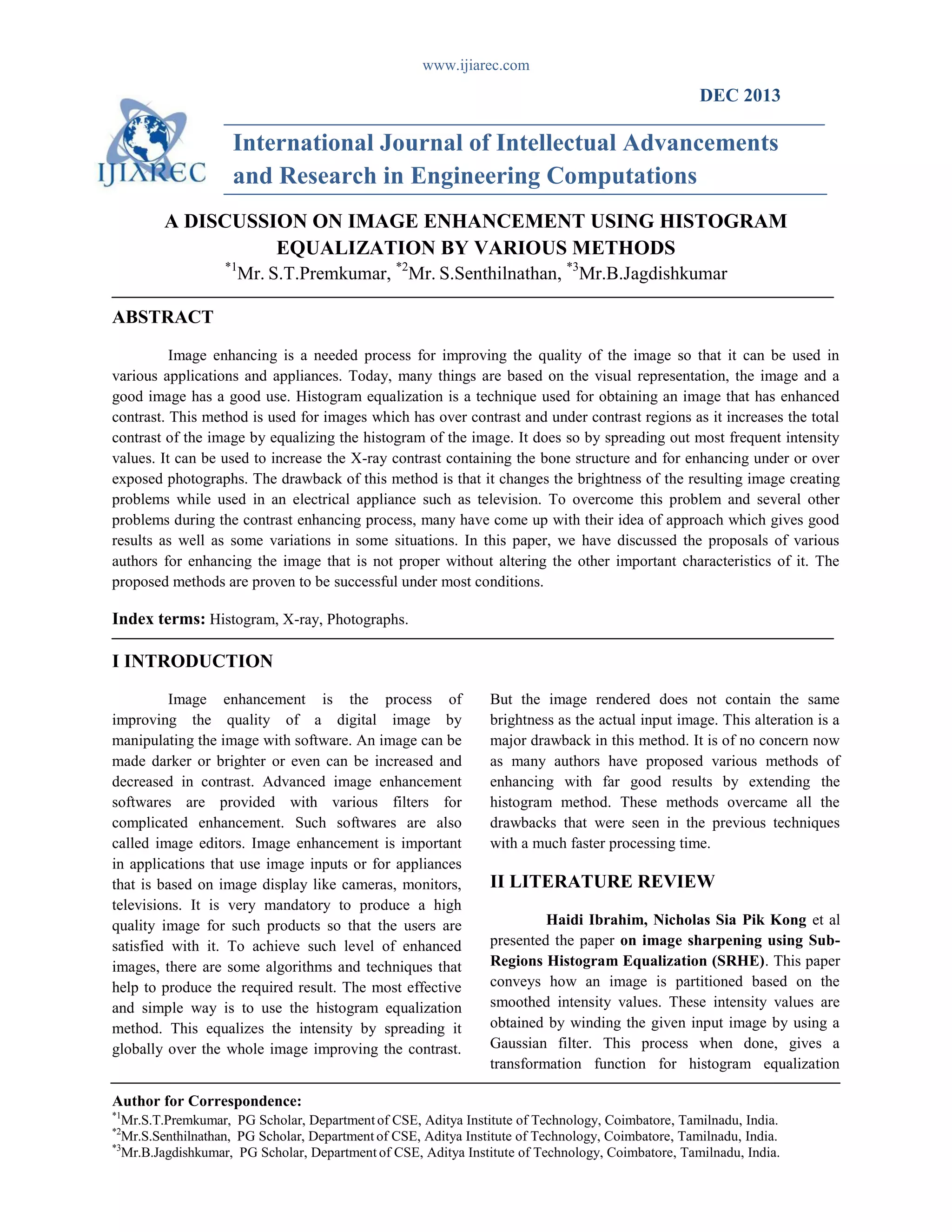www.ijiarec.com
Author for Correspondence:
*1
Mr.S.T.Premkumar, PG Scholar, Departmentof CSE, Aditya Institute of Technology, Coimbatore, Tamilnadu, India.
*2
Mr.S.Senthilnathan, PG Scholar, Department of CSE, Aditya Institute of Technology, Coimbatore, Tamilnadu, India.
*3
Mr.B.Jagdishkumar, PG Scholar, Department of CSE, Aditya Institute of Technology, Coimbatore, Tamilnadu, India.
DEC 2013
International Journal of Intellectual Advancements
and Research in Engineering Computations
A DISCUSSION ON IMAGE ENHANCEMENT USING HISTOGRAM
EQUALIZATION BY VARIOUS METHODS
*1
Mr. S.T.Premkumar, *2
Mr. S.Senthilnathan, *3
Mr.B.Jagdishkumar
ABSTRACT
Image enhancing is a needed process for improving the quality of the image so that it can be used in
various applications and appliances. Today, many things are based on the visual representation, the image and a
good image has a good use. Histogram equalization is a technique used for obtaining an image that has enhanced
contrast. This method is used for images which has over contrast and under contrast regions as it increases the total
contrast of the image by equalizing the histogram of the image. It does so by spreading out most frequent intensity
values. It can be used to increase the X-ray contrast containing the bone structure and for enhancing under or over
exposed photographs. The drawback of this method is that it changes the brightness of the resulting image creating
problems while used in an electrical appliance such as television. To overcome this problem and several other
problems during the contrast enhancing process, many have come up with their idea of approach which gives good
results as well as some variations in some situations. In this paper, we have discussed the proposals of various
authors for enhancing the image that is not proper without altering the other important characteristics of it. The
proposed methods are proven to be successful under most conditions.
Index terms: Histogram, X-ray, Photographs.
I INTRODUCTION
Image enhancement is the process of
improving the quality of a digital image by
manipulating the image with software. An image can be
made darker or brighter or even can be increased and
decreased in contrast. Advanced image enhancement
softwares are provided with various filters for
complicated enhancement. Such softwares are also
called image editors. Image enhancement is important
in applications that use image inputs or for appliances
that is based on image display like cameras, monitors,
televisions. It is very mandatory to produce a high
quality image for such products so that the users are
satisfied with it. To achieve such level of enhanced
images, there are some algorithms and techniques that
help to produce the required result. The most effective
and simple way is to use the histogram equalization
method. This equalizes the intensity by spreading it
globally over the whole image improving the contrast.
But the image rendered does not contain the same
brightness as the actual input image. This alteration is a
major drawback in this method. It is of no concern now
as many authors have proposed various methods of
enhancing with far good results by extending the
histogram method. These methods overcame all the
drawbacks that were seen in the previous techniques
with a much faster processing time.
II LITERATURE REVIEW
Haidi Ibrahim, Nicholas Sia Pik Kong et al
presented the paper on image sharpening using Sub-
Regions Histogram Equalization (SRHE). This paper
conveys how an image is partitioned based on the
smoothed intensity values. These intensity values are
obtained by winding the given input image by using a
Gaussian filter. This process when done, gives a
transformation function for histogram equalization
 