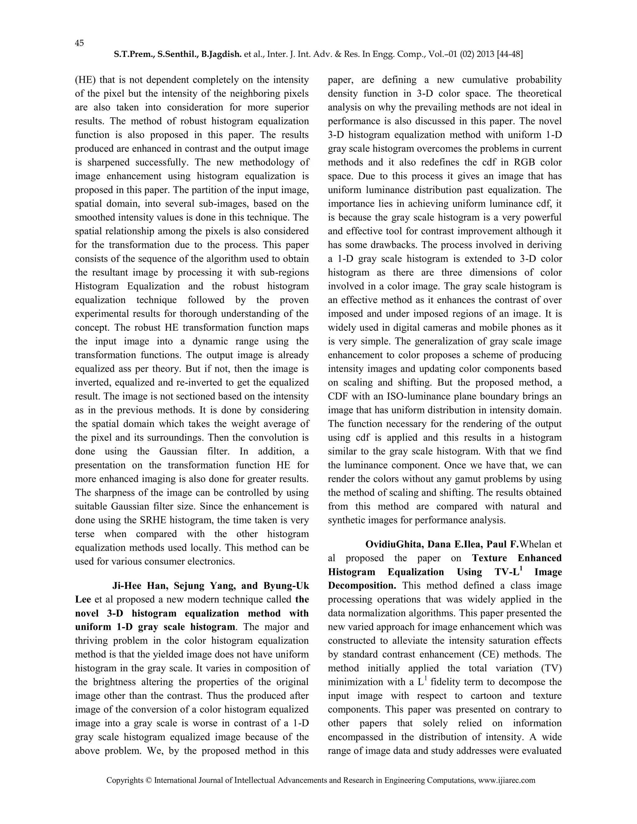 45
S.T.Prem., S.Senthil., B.Jagdish. et al., Inter. J. Int. Adv. & Res. In Engg. Comp., Vol.–01 (02) 2013 [44-48]
Copyrights © International Journal of Intellectual Advancements and Research in Engineering Computations, www.ijiarec.com
(HE) that is not dependent completely on the intensity
of the pixel but the intensity of the neighboring pixels
are also taken into consideration for more superior
results. The method of robust histogram equalization
function is also proposed in this paper. The results
produced are enhanced in contrast and the output image
is sharpened successfully. The new methodology of
image enhancement using histogram equalization is
proposed in this paper. The partition of the input image,
spatial domain, into several sub-images, based on the
smoothed intensity values is done in this technique. The
spatial relationship among the pixels is also considered
for the transformation due to the process. This paper
consists of the sequence of the algorithm used to obtain
the resultant image by processing it with sub-regions
Histogram Equalization and the robust histogram
equalization technique followed by the proven
experimental results for thorough understanding of the
concept. The robust HE transformation function maps
the input image into a dynamic range using the
transformation functions. The output image is already
equalized ass per theory. But if not, then the image is
inverted, equalized and re-inverted to get the equalized
result. The image is not sectioned based on the intensity
as in the previous methods. It is done by considering
the spatial domain which takes the weight average of
the pixel and its surroundings. Then the convolution is
done using the Gaussian filter. In addition, a
presentation on the transformation function HE for
more enhanced imaging is also done for greater results.
The sharpness of the image can be controlled by using
suitable Gaussian filter size. Since the enhancement is
done using the SRHE histogram, the time taken is very
terse when compared with the other histogram
equalization methods used locally. This method can be
used for various consumer electronics.
Ji-Hee Han, Sejung Yang, and Byung-Uk
Lee et al proposed a new modern technique called the
novel 3-D histogram equalization method with
uniform 1-D gray scale histogram. The major and
thriving problem in the color histogram equalization
method is that the yielded image does not have uniform
histogram in the gray scale. It varies in composition of
the brightness altering the properties of the original
image other than the contrast. Thus the produced after
image of the conversion of a color histogram equalized
image into a gray scale is worse in contrast of a 1-D
gray scale histogram equalized image because of the
above problem. We, by the proposed method in this
paper, are defining a new cumulative probability
density function in 3-D color space. The theoretical
analysis on why the prevailing methods are not ideal in
performance is also discussed in this paper. The novel
3-D histogram equalization method with uniform 1-D
gray scale histogram overcomes the problems in current
methods and it also redefines the cdf in RGB color
space. Due to this process it gives an image that has
uniform luminance distribution past equalization. The
importance lies in achieving uniform luminance cdf, it
is because the gray scale histogram is a very powerful
and effective tool for contrast improvement although it
has some drawbacks. The process involved in deriving
a 1-D gray scale histogram is extended to 3-D color
histogram as there are three dimensions of color
involved in a color image. The gray scale histogram is
an effective method as it enhances the contrast of over
imposed and under imposed regions of an image. It is
widely used in digital cameras and mobile phones as it
is very simple. The generalization of gray scale image
enhancement to color proposes a scheme of producing
intensity images and updating color components based
on scaling and shifting. But the proposed method, a
CDF with an ISO-luminance plane boundary brings an
image that has uniform distribution in intensity domain.
The function necessary for the rendering of the output
using cdf is applied and this results in a histogram
similar to the gray scale histogram. With that we find
the luminance component. Once we have that, we can
render the colors without any gamut problems by using
the method of scaling and shifting. The results obtained
from this method are compared with natural and
synthetic images for performance analysis.
OvidiuGhita, Dana E.Ilea, Paul F.Whelan et
al proposed the paper on Texture Enhanced
Histogram Equalization Using TV-L1
Image
Decomposition. This method defined a class image
processing operations that was widely applied in the
data normalization algorithms. This paper presented the
new varied approach for image enhancement which was
constructed to alleviate the intensity saturation effects
by standard contrast enhancement (CE) methods. The
method initially applied the total variation (TV)
minimization with a L1
fidelity term to decompose the
input image with respect to cartoon and texture
components. This paper was presented on contrary to
other papers that solely relied on information
encompassed in the distribution of intensity. A wide
range of image data and study addresses were evaluated
 