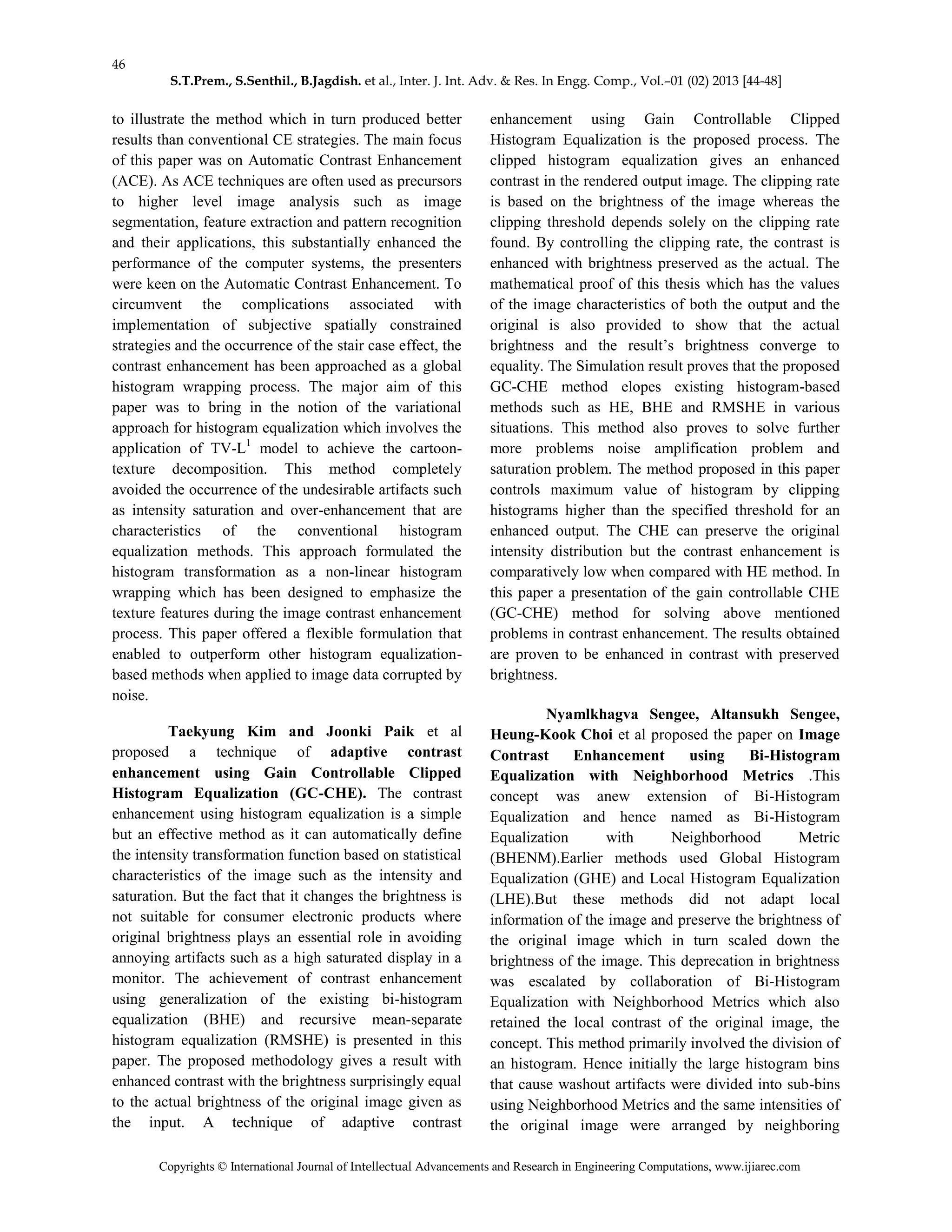 46
S.T.Prem., S.Senthil., B.Jagdish. et al., Inter. J. Int. Adv. & Res. In Engg. Comp., Vol.–01 (02) 2013 [44-48]
Copyrights © International Journal of Intellectual Advancements and Research in Engineering Computations, www.ijiarec.com
to illustrate the method which in turn produced better
results than conventional CE strategies. The main focus
of this paper was on Automatic Contrast Enhancement
(ACE). As ACE techniques are often used as precursors
to higher level image analysis such as image
segmentation, feature extraction and pattern recognition
and their applications, this substantially enhanced the
performance of the computer systems, the presenters
were keen on the Automatic Contrast Enhancement. To
circumvent the complications associated with
implementation of subjective spatially constrained
strategies and the occurrence of the stair case effect, the
contrast enhancement has been approached as a global
histogram wrapping process. The major aim of this
paper was to bring in the notion of the variational
approach for histogram equalization which involves the
application of TV-L1
model to achieve the cartoon-
texture decomposition. This method completely
avoided the occurrence of the undesirable artifacts such
as intensity saturation and over-enhancement that are
characteristics of the conventional histogram
equalization methods. This approach formulated the
histogram transformation as a non-linear histogram
wrapping which has been designed to emphasize the
texture features during the image contrast enhancement
process. This paper offered a flexible formulation that
enabled to outperform other histogram equalization-
based methods when applied to image data corrupted by
noise.
Taekyung Kim and Joonki Paik et al
proposed a technique of adaptive contrast
enhancement using Gain Controllable Clipped
Histogram Equalization (GC-CHE). The contrast
enhancement using histogram equalization is a simple
but an effective method as it can automatically define
the intensity transformation function based on statistical
characteristics of the image such as the intensity and
saturation. But the fact that it changes the brightness is
not suitable for consumer electronic products where
original brightness plays an essential role in avoiding
annoying artifacts such as a high saturated display in a
monitor. The achievement of contrast enhancement
using generalization of the existing bi-histogram
equalization (BHE) and recursive mean-separate
histogram equalization (RMSHE) is presented in this
paper. The proposed methodology gives a result with
enhanced contrast with the brightness surprisingly equal
to the actual brightness of the original image given as
the input. A technique of adaptive contrast
enhancement using Gain Controllable Clipped
Histogram Equalization is the proposed process. The
clipped histogram equalization gives an enhanced
contrast in the rendered output image. The clipping rate
is based on the brightness of the image whereas the
clipping threshold depends solely on the clipping rate
found. By controlling the clipping rate, the contrast is
enhanced with brightness preserved as the actual. The
mathematical proof of this thesis which has the values
of the image characteristics of both the output and the
original is also provided to show that the actual
brightness and the result’s brightness converge to
equality. The Simulation result proves that the proposed
GC-CHE method elopes existing histogram-based
methods such as HE, BHE and RMSHE in various
situations. This method also proves to solve further
more problems noise amplification problem and
saturation problem. The method proposed in this paper
controls maximum value of histogram by clipping
histograms higher than the specified threshold for an
enhanced output. The CHE can preserve the original
intensity distribution but the contrast enhancement is
comparatively low when compared with HE method. In
this paper a presentation of the gain controllable CHE
(GC-CHE) method for solving above mentioned
problems in contrast enhancement. The results obtained
are proven to be enhanced in contrast with preserved
brightness.
Nyamlkhagva Sengee, Altansukh Sengee,
Heung-Kook Choi et al proposed the paper on Image
Contrast Enhancement using Bi-Histogram
Equalization with Neighborhood Metrics .This
concept was anew extension of Bi-Histogram
Equalization and hence named as Bi-Histogram
Equalization with Neighborhood Metric
(BHENM).Earlier methods used Global Histogram
Equalization (GHE) and Local Histogram Equalization
(LHE).But these methods did not adapt local
information of the image and preserve the brightness of
the original image which in turn scaled down the
brightness of the image. This deprecation in brightness
was escalated by collaboration of Bi-Histogram
Equalization with Neighborhood Metrics which also
retained the local contrast of the original image, the
concept. This method primarily involved the division of
an histogram. Hence initially the large histogram bins
that cause washout artifacts were divided into sub-bins
using Neighborhood Metrics and the same intensities of
the original image were arranged by neighboring
 