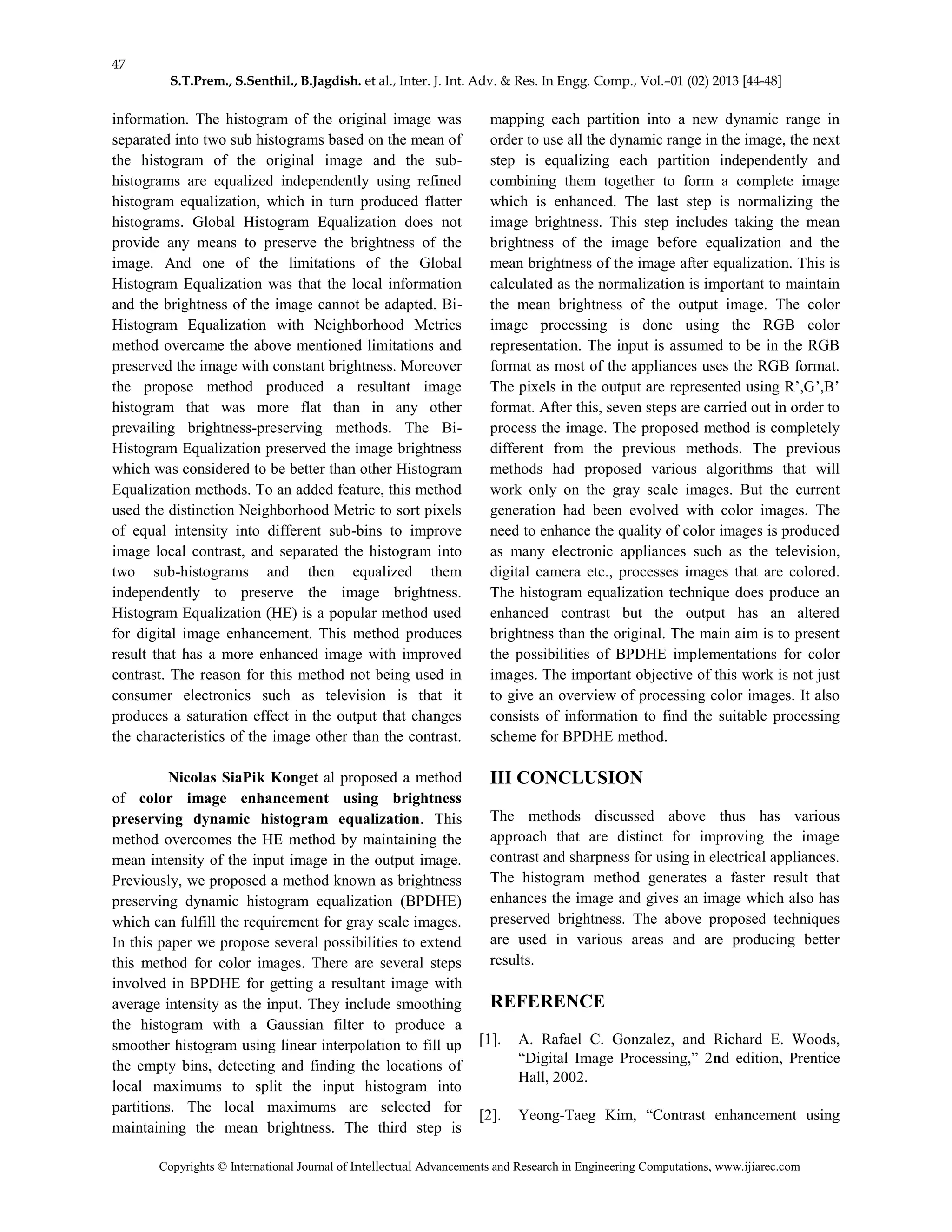 47
S.T.Prem., S.Senthil., B.Jagdish. et al., Inter. J. Int. Adv. & Res. In Engg. Comp., Vol.–01 (02) 2013 [44-48]
Copyrights © International Journal of Intellectual Advancements and Research in Engineering Computations, www.ijiarec.com
information. The histogram of the original image was
separated into two sub histograms based on the mean of
the histogram of the original image and the sub-
histograms are equalized independently using refined
histogram equalization, which in turn produced flatter
histograms. Global Histogram Equalization does not
provide any means to preserve the brightness of the
image. And one of the limitations of the Global
Histogram Equalization was that the local information
and the brightness of the image cannot be adapted. Bi-
Histogram Equalization with Neighborhood Metrics
method overcame the above mentioned limitations and
preserved the image with constant brightness. Moreover
the propose method produced a resultant image
histogram that was more flat than in any other
prevailing brightness-preserving methods. The Bi-
Histogram Equalization preserved the image brightness
which was considered to be better than other Histogram
Equalization methods. To an added feature, this method
used the distinction Neighborhood Metric to sort pixels
of equal intensity into different sub-bins to improve
image local contrast, and separated the histogram into
two sub-histograms and then equalized them
independently to preserve the image brightness.
Histogram Equalization (HE) is a popular method used
for digital image enhancement. This method produces
result that has a more enhanced image with improved
contrast. The reason for this method not being used in
consumer electronics such as television is that it
produces a saturation effect in the output that changes
the characteristics of the image other than the contrast.
Nicolas SiaPik Konget al proposed a method
of color image enhancement using brightness
preserving dynamic histogram equalization. This
method overcomes the HE method by maintaining the
mean intensity of the input image in the output image.
Previously, we proposed a method known as brightness
preserving dynamic histogram equalization (BPDHE)
which can fulfill the requirement for gray scale images.
In this paper we propose several possibilities to extend
this method for color images. There are several steps
involved in BPDHE for getting a resultant image with
average intensity as the input. They include smoothing
the histogram with a Gaussian filter to produce a
smoother histogram using linear interpolation to fill up
the empty bins, detecting and finding the locations of
local maximums to split the input histogram into
partitions. The local maximums are selected for
maintaining the mean brightness. The third step is
mapping each partition into a new dynamic range in
order to use all the dynamic range in the image, the next
step is equalizing each partition independently and
combining them together to form a complete image
which is enhanced. The last step is normalizing the
image brightness. This step includes taking the mean
brightness of the image before equalization and the
mean brightness of the image after equalization. This is
calculated as the normalization is important to maintain
the mean brightness of the output image. The color
image processing is done using the RGB color
representation. The input is assumed to be in the RGB
format as most of the appliances uses the RGB format.
The pixels in the output are represented using R’,G’,B’
format. After this, seven steps are carried out in order to
process the image. The proposed method is completely
different from the previous methods. The previous
methods had proposed various algorithms that will
work only on the gray scale images. But the current
generation had been evolved with color images. The
need to enhance the quality of color images is produced
as many electronic appliances such as the television,
digital camera etc., processes images that are colored.
The histogram equalization technique does produce an
enhanced contrast but the output has an altered
brightness than the original. The main aim is to present
the possibilities of BPDHE implementations for color
images. The important objective of this work is not just
to give an overview of processing color images. It also
consists of information to find the suitable processing
scheme for BPDHE method.
III CONCLUSION
The methods discussed above thus has various
approach that are distinct for improving the image
contrast and sharpness for using in electrical appliances.
The histogram method generates a faster result that
enhances the image and gives an image which also has
preserved brightness. The above proposed techniques
are used in various areas and are producing better
results.
REFERENCE
[1]. A. Rafael C. Gonzalez, and Richard E. Woods,
“Digital Image Processing,” 2nd edition, Prentice
Hall, 2002.
[2]. Yeong-Taeg Kim, “Contrast enhancement using
 